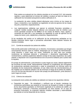 SUPERSOLIDARIA

Circular Básica Contable y Financiera No. 004 de 2008

Esta cartera se evaluará por los criterios previstos en el numeral 2.4.2. del presente
capítulo, y para determinar el número de créditos a evaluar se hará con base en la
calificación de morosidad excluyendo la cartera calificada en A.
La evaluación de estos créditos deberá efectuarse como mínimo en los meses de
mayo y noviembre y sus resultados se registrarán al corte de ejercicio de los meses
de junio y diciembre, respectivamente.
c.

Las organizaciones solidarias que ejercen la actividad financiera sometidas a
cualquier medida cautelar deberán efectuar una evaluación total de créditos cuyo
monto aprobado exceda los 50 SMMLV en los meses de febrero, mayo, agosto y
noviembre de cada año y sus resultados se registrarán al corte de ejercicio de los
meses de marzo, junio, septiembre y diciembre, respectivamente.

Si los resultados del cambio en la calificación de las evaluaciones señaladas en los
literales anteriores dieran lugar a provisiones adicionales, éstas deberán hacerse de
manera inmediata.
2.4.1. Comité de evaluación de cartera de créditos
Este comité podrá estar conformado por un directivo, funcionarios o asociados que tengan
conocimientos técnicos sobre la materia, designados por el Consejo de Administración,
Junta Directiva o quien haga sus veces, verificando en todo caso que cumplan
condiciones de idoneidad personal o profesional y éticamente responsables. Su
nombramiento y cambios posteriores deberán constar en las actas respectivas, las cuales
estarán a disposición de la Superintendencia de la Economía Solidaria para cuando ésta
lo requiera.
El consejo de administración, junta directiva o quien hagas sus veces, deberá reglamentar
las funciones de este comité. Adicionalmente verificará el cumplimiento del cronograma
de evaluaciones aprobado previamente y exigir la presentación de informes sobre los
resultados de las evaluaciones realizadas, el cual, debe incluir las recomendaciones y/o
las medidas que se deberán adoptar a fin de minimizar el riesgo de la cartera de créditos,
con el fin de que sea discutido en reunión del consejo de administración, junta directiva ó
quien haga sus veces.
2.4.2. Criterios de evaluación
La evaluación de la cartera de créditos se realizará con base en los siguientes criterios:
a. Capacidad de pago. Se actualizará y verificará que el deudor mantenga las
condiciones particulares que presentó al momento de otorgarle el crédito, la vigencia
de los documentos aportados, la información registrada en la solicitud de crédito y la
información comercial y financiera provenientes de otras fuentes. En el caso de
proyectos financiados, se evaluarán además variables sectoriales y externalidades
que afecten el normal desarrollo de los mismos.

35

 