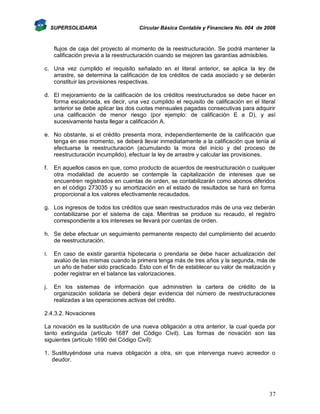 SUPERSOLIDARIA

Circular Básica Contable y Financiera No. 004 de 2008

flujos de caja del proyecto al momento de la reestructuración. Se podrá mantener la
calificación previa a la reestructuración cuando se mejoren las garantías admisibles.
c. Una vez cumplido el requisito señalado en el literal anterior, se aplica la ley de
arrastre, se determina la calificación de los créditos de cada asociado y se deberán
constituir las provisiones respectivas.
d. El mejoramiento de la calificación de los créditos reestructurados se debe hacer en
forma escalonada, es decir, una vez cumplido el requisito de calificación en el literal
anterior se debe aplicar las dos cuotas mensuales pagadas consecutivas para adquirir
una calificación de menor riesgo (por ejemplo: de calificación E a D), y así
sucesivamente hasta llegar a calificación A.
e. No obstante, si el crédito presenta mora, independientemente de la calificación que
tenga en ese momento, se deberá llevar inmediatamente a la calificación que tenía al
efectuarse la reestructuración (acumulando la mora del inicio y del proceso de
reestructuración incumplido), efectuar la ley de arrastre y calcular las provisiones.
f.

En aquellos casos en que, como producto de acuerdos de reestructuración o cualquier
otra modalidad de acuerdo se contemple la capitalización de intereses que se
encuentren registrados en cuentas de orden, se contabilizarán como abonos diferidos
en el código 273035 y su amortización en el estado de resultados se hará en forma
proporcional a los valores efectivamente recaudados.

g. Los ingresos de todos los créditos que sean reestructurados más de una vez deberán
contabilizarse por el sistema de caja. Mientras se produce su recaudo, el registro
correspondiente a los intereses se llevará por cuentas de orden.
h. Se debe efectuar un seguimiento permanente respecto del cumplimiento del acuerdo
de reestructuración.
i.

En caso de existir garantía hipotecaria o prendaria se debe hacer actualización del
avalúo de las mismas cuando la primera tenga más de tres años y la segunda, más de
un año de haber sido practicado. Esto con el fin de establecer su valor de realización y
poder registrar en el balance las valorizaciones.

j.

En los sistemas de información que administren la cartera de crédito de la
organización solidaria se deberá dejar evidencia del número de reestructuraciones
realizadas a las operaciones activas del crédito.

2.4.3.2. Novaciones
La novación es la sustitución de una nueva obligación a otra anterior, la cual queda por
tanto extinguida (artículo 1687 del Código Civil). Las formas de novación son las
siguientes (artículo 1690 del Código Civil):
1. Sustituyéndose una nueva obligación a otra, sin que intervenga nuevo acreedor o
deudor.

37

 