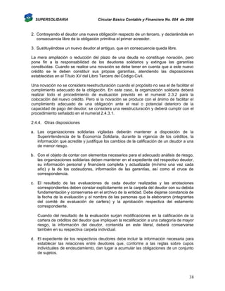 SUPERSOLIDARIA

Circular Básica Contable y Financiera No. 004 de 2008

2. Contrayendo el deudor una nueva obligación respecto de un tercero, y declarándole en
consecuencia libre de la obligación primitiva el primer acreedor.
3. Sustituyéndose un nuevo deudor al antiguo, que en consecuencia queda libre.
La mera ampliación o reducción del plazo de una deuda no constituye novación, pero
pone fin a la responsabilidad de los deudores solidarios y extingue las garantías
constituidas. Cuando se realice una novación se debe tener en cuenta que a este nuevo
crédito se le deben constituir sus propias garantías, atendiendo las disposiciones
establecidas en el Título XV del Libro Tercero del Código Civil.
Una novación no se considera reestructuración cuando el propósito no sea el de facilitar el
cumplimiento adecuado de la obligación. En este caso, la organización solidaria deberá
realizar todo el procedimiento de evaluación previsto en el numeral 2.3.2 para la
colocación del nuevo crédito. Pero si la novación se produce con el ánimo de facilitar el
cumplimiento adecuado de una obligación ante el real o potencial deterioro de la
capacidad de pago del deudor, se considera una reestructuración y deberá cumplir con el
procedimiento señalado en el numeral 2.4.3.1.
2.4.4. Otras disposiciones
a. Las organizaciones solidarias vigiladas deberán mantener a disposición de la
Superintendencia de la Economía Solidaria, durante la vigencia de los créditos, la
información que acredite y justifique los cambios de la calificación de un deudor a una
de menor riesgo.
b. Con el objeto de contar con elementos necesarios para el adecuado análisis de riesgo,
las organizaciones solidarias deben mantener en el expediente del respectivo deudor,
su información personal y financiera completa y actualizada (mínimo una vez cada
año) y la de los codeudores, información de las garantías, así como el cruce de
correspondencia.
c. El resultado de las evaluaciones de cada deudor realizadas y las anotaciones
correspondientes deben constar explícitamente en la carpeta del deudor con su debida
fundamentación y conservarse en el archivo de la entidad. Debe dejarse constancia de
la fecha de la evaluación y el nombre de las personas que la elaboraron (integrantes
del comité de evaluación de cartera) y la aprobación respectiva del estamento
correspondiente.
Cuando del resultado de la evaluación surjan modificaciones en la calificación de la
cartera de créditos del deudor que impliquen la recalificación a una categoría de mayor
riesgo, la información del deudor, contenida en este literal, deberá conservarse
también en su respectiva carpeta individual.
d. El expediente de los respectivos deudores debe incluir la información necesaria para
establecer las relaciones entre deudores que, conforme a las reglas sobre cupos
individuales de endeudamiento, dan lugar a acumular las obligaciones de un conjunto
de sujetos.

38

 