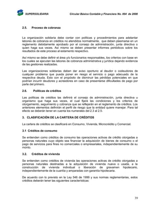 SUPERSOLIDARIA

2.5.

Circular Básica Contable y Financiera No. 004 de 2008

Proceso de cobranza

La organización solidaria debe contar con políticas y procedimientos para adelantar
labores de cobranza en créditos no atendidos normalmente, que deben plasmarse en un
reglamento debidamente aprobado por el consejo de administración, junta directiva o
quien haga sus veces. Así mismo se deben presentar informes periódicos sobre los
resultados de este proceso al estamento respectivo.
Así mismo se debe definir el área y/o funcionarios responsables, los criterios con base en
los cuales se ejecutan las labores de cobranza administrativa y jurídica dejando evidencia
de las gestiones realizadas.
Las organizaciones solidarias deben dar aviso oportuno al deudor o codeudores de
cualquier problema que pueda poner en riesgo el servicio o pago adecuado de la
respectiva deuda. Esto con el propósito de disminuir las pérdidas potenciales en que
podrían incurrir deudores y acreedores en caso de presentarse dificultades de pago por
parte del primero.
2.6.

Políticas de créditos

Las políticas de créditos las definirá el consejo de administración, junta directiva u
organismo que haga sus veces, el cual fijará las condiciones y los criterios de
otorgamiento, seguimiento y cobranza que se reflejarán en el reglamento de créditos. Los
anteriores elementos definirán el perfil de riesgo que la entidad quiere manejar. Para tal
efecto se deberán tener en cuenta los numerales del 2.3 al 2.5.
3. CLASIFICACIÓN DE LA CARTERA DE CRÉDITOS
La cartera de créditos se clasificará en Consumo, Vivienda, Microcrédito y Comercial.
3.1 Créditos de consumo
Se entienden como créditos de consumo las operaciones activas de crédito otorgadas a
personas naturales cuyo objeto sea financiar la adquisición de bienes de consumo o el
pago de servicios para fines no comerciales o empresariales, independientemente de su
monto.
3.2.

Créditos de vivienda

Se entienden como créditos de vivienda las operaciones activas de crédito otorgadas a
personas naturales destinadas a la adquisición de vivienda nueva o usada, a la
construcción de vivienda individual o liberación de gravamen hipotecario,
independientemente de la cuantía y amparadas con garantía hipotecaria.
De acuerdo con lo previsto en la Ley 546 de 1999 y sus normas reglamentarias, estos
créditos deberán tener las siguientes características:

39

 