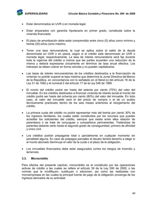 SUPERSOLIDARIA

Circular Básica Contable y Financiera No. 004 de 2008



Estar denominados en UVR o en moneda legal.



Estar amparados con garantía hipotecaria en primer grado, constituida sobre la
vivienda financiada.



El plazo de amortización debe estar comprendido entre cinco (5) años como mínimo y
treinta (30) años como máximo.



Tener una tasa remuneratoria, la cual se aplica sobre el saldo de la deuda
denominada en UVR o en pesos, según si el crédito está denominado en UVR o
moneda legal, respectivamente. La tasa de interés remuneratoria será fija durante
toda la vigencia del crédito a menos que las partes acuerden una reducción de la
misma y deberá expresarse únicamente en términos de tasa anual efectiva. Los
intereses se deben cobrar en forma vencida y no pueden capitalizarse.



Las tasas de interés remuneratorias de los créditos destinados a la financiación de
vivienda no podrán superar la tasa máxima que determine la Junta Directiva del Banco
de la República, en concordancia con lo señalado en el literal e) del artículo 16 de la
Ley 31 de 1992 y el numeral 2 del artículo 17 de la Ley 546 de 1999.



El monto del crédito podrá ser hasta del setenta por ciento (70%) del valor del
inmueble. En los créditos destinados a financiar vivienda de interés social el monto del
crédito podrá ser hasta del ochenta por ciento (80%) del valor del inmueble. En todo
caso, el valor del inmueble será el del precio de compra o el de un avalúo
técnicamente practicado dentro de los seis meses anteriores al otorgamiento del
crédito.



La primera cuota del crédito no podrá representar más del treinta por ciento 30% de
los ingresos familiares, los cuales están constituidos por los recursos que puedan
acreditar los solicitantes del crédito, siempre que exista entre ellos relación de
parentesco o se trate de conyugues o compañeros permanentes. Tratándose de
parientes deberán serlo hasta el segundo grado de consaguinidad, primero de afinidad
y único civil.



Los créditos podrán prepagarse total o parcialmente en cualquier momento sin
penalidad alguna. En caso de prepagos parciales el deudor tendrá derecho a elegir si
el monto abonado disminuye el valor de la cuota o el plazo de la obligación.



Los inmuebles financiados debe estar asegurados contra los riesgos de incendio y
terremoto.

3.3.

Microcrédito

Para efectos del presente capítulo, microcrédito es el constituido por las operaciones
activas de crédito a las cuales se refiere el artículo 39 de la Ley 590 de 2000, o las
normas que la modifiquen, sustituyan o adicionen, así como las realizadas con
microempresas en las cuales la principal fuente de pago de la obligación provenga de los
ingresos derivados de su actividad.

40

 