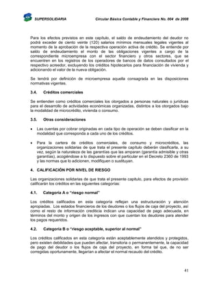 SUPERSOLIDARIA

Circular Básica Contable y Financiera No. 004 de 2008

Para los efectos previstos en este capítulo, el saldo de endeudamiento del deudor no
podrá exceder de ciento veinte (120) salarios mínimos mensuales legales vigentes al
momento de la aprobación de la respectiva operación activa de crédito. Se entiende por
saldo de endeudamiento el monto de las obligaciones vigentes a cargo de la
correspondiente microempresa con el sector financiero y otros sectores, que se
encuentren en los registros de los operadores de bancos de datos consultados por el
respectivo acreedor, excluyendo los créditos hipotecarios para financiación de vivienda y
adicionando el valor de la nueva obligación.
Se tendrá por definición de microempresa aquella consagrada en las disposiciones
normativas vigentes.
3.4.

Créditos comerciales

Se entienden como créditos comerciales los otorgados a personas naturales o jurídicas
para el desarrollo de actividades económicas organizadas, distintos a los otorgados bajo
la modalidad de microcrédito, vivienda o consumo.
3.5.

Otras consideraciones



Las cuentas por cobrar originadas en cada tipo de operación se deben clasificar en la
modalidad que corresponda a cada uno de los créditos.



Para la cartera de créditos comerciales, de consumo y microcréditos, las
organizaciones solidarias de que trata el presente capítulo deberán clasificarla, a su
vez, según la naturaleza de las garantías que las amparan (garantía admisible y otras
garantías), acogiéndose a lo dispuesto sobre el particular en el Decreto 2360 de 1993
y las normas que lo adicionen, modifiquen o sustituyan.

4. CALIFICACIÓN POR NIVEL DE RIESGO
Las organizaciones solidarias de que trata el presente capitulo, para efectos de provisión
calificarán los créditos en las siguientes categorías:
4.1.

Categoría A o “riesgo normal”

Los créditos calificados en esta categoría reflejan una estructuración y atención
apropiadas. Los estados financieros de los deudores o los flujos de caja del proyecto, así
como el resto de información crediticia indican una capacidad de pago adecuada, en
términos del monto y origen de los ingresos con que cuentan los deudores para atender
los pagos requeridos.
4.2.

Categoría B o “riesgo aceptable, superior al normal”

Los créditos calificados en esta categoría están aceptablemente atendidos y protegidos,
pero existen debilidades que pueden afectar, transitoria o permanentemente, la capacidad
de pago del deudor o los flujos de caja del proyecto, en forma tal que, de no ser
corregidas oportunamente, llegarían a afectar el normal recaudo del crédito.

41

 
