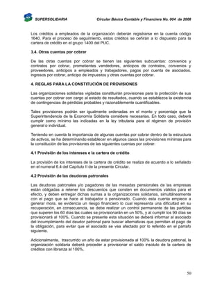 SUPERSOLIDARIA

Circular Básica Contable y Financiera No. 004 de 2008

Los créditos a empleados de la organización deberán registrarse en la cuenta código
1640. Para el proceso de seguimiento, estos créditos se ceñirán a lo dispuesto para la
cartera de crédito en el grupo 1400 del PUC.
3.4. Otras cuentas por cobrar
De las otras cuentas por cobrar se tienen las siguientes subcuentas: convenios y
contratos por cobrar, prometientes vendedores, anticipos de contratos, convenios y
proveedores, anticipos a empleados y trabajadores, pagos por cuenta de asociados,
ingresos por cobrar, anticipo de impuestos y otras cuentas por cobrar.
4. REGLAS PARA LA CONSTITUCIÓN DE PROVISIONES
Las organizaciones solidarias vigiladas constituirán provisiones para la protección de sus
cuentas por cobrar con cargo al estado de resultados, cuando se establezca la existencia
de contingencias de pérdidas probables y razonablemente cuantificables.
Tales provisiones podrán ser igualmente ordenadas en el monto y porcentaje que la
Superintendencia de la Economía Solidaria considere necesarias. En todo caso, deberá
cumplir como mínimo las indicadas en la ley tributaria para el régimen de provisión
general o individual.
Teniendo en cuenta la importancia de algunas cuentas por cobrar dentro de la estructura
de activos, se ha determinando establecer en algunos casos las provisiones mínimas para
la constitución de las provisiones de las siguientes cuentas por cobrar:
4.1 Provisión de los intereses e la cartera de crédito
La provisión de los intereses de la cartera de crédito se realiza de acuerdo a lo señalado
en el numeral 6.4 del Capítulo II de la presente Circular.
4.2 Provisión de las deudoras patronales
Las deudoras patronales y/o pagadores de las mesadas pensionales de las empresas
están obligadas a retener los descuentos que consten en documentos válidos para el
efecto, y deben entregar dichas sumas a la organizaciones solidarias, simultáneamente
con el pago que se hace al trabajador o pensionado. Cuando esta cuenta empiece a
generar mora, se evidencia un riesgo financiero lo cual representa una dificultad en su
recuperación, en consecuencia, se debe realizar un control permanente de las partidas
que superen los 60 días las cuales se provisionarán en un 50%, y al cumplir los 90 días se
provisionará al 100%. Cuando se presente esta situación se deberá informar al asociado
del incumplimiento del deudor patronal para buscar alternativas que permitan el pago de
la obligación, para evitar que el asociado se vea afectado por lo referido en el párrafo
siguiente.
Adicionalmente, trascurrido un año de estar provisionada al 100% la deudora patronal, la
organización solidaria deberá proceder a provisionar el saldo insoluto de la cartera de
créditos con libranza al 100%.

50

 