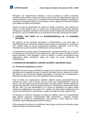 SUPERSOLIDARIA

Circular Básica Contable y Financiera No. 004 de 2008

Parágrafo: Las organizaciones solidarias a nivel de balance no podrán compensar
provisiones entre cartera, cuentas por cobrar y otros activos. Se deberá precisar cada una
de las provisiones, si es del caso, y constituir la nueva provisión (reintegrar o recuperar en
el estado de resultados) según sea el concepto o rubro y aplicando la dinámica contable
para reflejar sus efectos en el balance.
Cuando se trate de recuperación de cartera de crédito, inversiones, otras cuentas por
cobrar, se debe registrar como un ingreso por recuperaciones cuando esta provisión
corresponda a ejercicios anteriores; de lo contrario si hay recuperación de provisiones del
ejercicio en curso la contabilización es la reversión de la provisión disminuyendo el gasto.
5. CONTROL POR PARTE DE LA SUPERINTENDENCIA DE LA ECONOMÍA
SOLIDARIA
Sin perjuicio de las sanciones personales e institucionales a que haya lugar, la
Superintendencia de la Economía Solidaria podrá revisar las calificaciones y provisiones
que realicen cada una de las organizaciones solidarias, ordenando, si es el caso,
modificaciones cuando constate la inobservancia de lo aquí previsto.
La Superintendencia podrá ordenar recalificaciones y provisiones distintas que a su juicio
se requieran por vencimientos de los deudores por venta de bienes y servicios para un
sector económico, zona geográfica o para un deudor o conjunto de deudores cuyas
obligaciones deban acumularse según las reglas de cupos individuales de
endeudamiento.
6. PROCESO DE SEGUIMIENTO, CONTROL INTERNO Y REVISORÍA FISCAL
6.1 Proceso de seguimiento y control
El objetivo de este proceso es identificar el riesgo de las cuentas por cobrar originado por
desmejora de la capacidad de pago y solvencia del deudor que las respalda, por efecto
del cambio en las condiciones iniciales presentadas al momento de su otorgamiento y
determinar la suficiencia en el nivel de cubrimiento de las provisiones.
Para tal efecto, las organizaciones solidarias deberán evaluar permanentemente las
cuentas por cobrar y, por lo menos una vez al año, las correspondientes a venta de
bienes y servicios según los días de vencimiento que estas tengan y demás criterios que
apoyen esta evaluación. Para ello deberán diseñar un cronograma de evaluaciones dentro
del año, labor que será desarrollada por el comité de evaluación de cartera creado
conforme lo establecido en el numeral 1.4.1, capítulo II de esta Circular, designado por el
consejo de administración, junta directiva u órgano que haga sus veces, según el caso.
No obstante, el comité de evaluación de cartera de créditos, junto con el representante
legal deberán supervisar cuidadosamente tales evaluaciones y presentar informes
mensuales al consejo de administración, junta directiva o quien haga sus veces,
asumiendo responsabilidad personal por las mismas.
Si los resultados del cambio en la calificación dieran lugar a provisiones adicionales, éstas
deberán hacerse de manera inmediata.

52

 