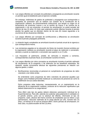 SUPERSOLIDARIA

Circular Básica Contable y Financiera No. 004 de 2008

h. Los cargos diferidos por concepto de publicidad y propaganda se amortizarán durante
un período igual al establecido para el ejercicio contable.
Sin embargo, tratándose de gastos de publicidad y propaganda que correspondan a
campañas de promoción que se realicen con ocasión de la constitución de la
organización solidaria, de posicionamiento institucional, que tengan su origen en el
lanzamiento de productos nuevos o en el cambio de marca o de nombre de la
organización o de sus productos, el período de amortización no podrá exceder del
término de tres (3) años. En todo caso solamente podrán diferirse durante el período
aludido los gastos que se efectúen dentro de los seis (6) meses siguientes a la
ocurrencia de las situaciones referidas.
i.

Los cargos diferidos por concepto de contribuciones y afiliaciones se amortizarán
durante el período prepagado pertinente.

j.

La dotación legal a empleados se amortizará durante el periodo anual de la vigencia a
que corresponda la misma.

k. Las comisiones pagadas en la colocación de títulos de inversión (bonos) emitidos por
la organización solidaria se amortizarán durante el plazo de redención o conversión,
siempre y cuando su redención o conversión sea superior a un (1) año.
l.

Los Impuestos al patrimonio, predial, de vehículos e industria y comercio,
correspondientes al periodo fiscal, se amortizarán durante el mismo.

m. Los cargos diferidos por otros conceptos se amortizarán durante el período estimado
de recuperación de la erogación o de obtención de los beneficios esperados. No
obstante, resulta conveniente efectuar las siguientes precisiones en relación con
algunos gastos, a saber:


Bonificaciones reconocidas al personal en cumplimiento de programas de retiro
voluntario o de índole similar.
Se entenderán como programas de retiro voluntario de personal aquellos que
tengan como finalidad primordial readecuar su estructura de personal así como la
redefinición de sus costos laborales.
Dicho programa debe traducirse, necesariamente, en un mejoramiento en la
eficiencia de la organización solidaria, producto de la reducción significativa que
deberá observarse en su carga laboral.
Para diferir este tipo de gastos deberá obtenerse autorización individual de la
Superintendencia. Para ello, además de sustentar adecuadamente lo señalado en
el párrafo anterior, junto con la solicitud del diferido, informarán el tipo de
programa, costo, alcance del mismo (número de empleados que se retiran y que
permanecen), reducción estimada de la carga laboral por año, durante tres (3)
años, y el tiempo en el cual se propone diferir. Dicho período de amortización, en
todo caso, no podrá exceder de tres (3) años.

56

 