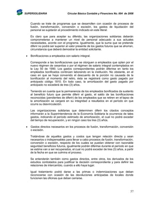 SUPERSOLIDARIA

Circular Básica Contable y Financiera No. 004 de 2008

Cuando se trate de programas que se desarrollen con ocasión de procesos de
fusión, transformación, conversión o escisión, los gastos de liquidación del
personal se sujetarán al procedimiento indicado en este literal.
Es claro que para aceptar su diferido, las organizaciones solidarias deberán
comprometerse a mantener un nivel de personal adecuado a sus actuales
necesidades, acorde con el programa. Igualmente, que la suma que se pretende
diferir no podrá ser superior al valor presente de los gastos futuros que se ahorran,
circunstancia que deberá demostrar la entidad solicitante.


Bonificaciones a empleados con salario integral.
Corresponde a las bonificaciones que se otorguen a empleados que opten por el
nuevo régimen de cesantías o por el régimen de salario integral contemplados en
la Ley 50 de 1990. Los gastos correspondientes podrán diferirse en tanto los
empleados bonificados continúen laborando en la institución. No obstante, en el
caso en que se haya convenido el descuento de la porción no causada de la
bonificación al momento del retiro, ésta se registrará como gasto pagado por
anticipado código 1810. En todo caso, la amortización del gasto pagado por
anticipado no excederá de tres (3) años.
Teniendo en cuenta que la permanencia de los empleados bonificados da sustento
al beneficio futuro que permite diferir el gasto, el saldo de las bonificaciones
reconocidas (pendientes de diferir) de los empleados que se retiren en el lapso de
la amortización se cargará en su integridad a resultados en el período en que
ocurra su desvinculación.
Las organizaciones solidarias que determinen diferir los citados conceptos
informarán a la Superintendencia de la Economía Solidaria la ocurrencia de tales
gastos, indicando el período estimado de amortización, el cual no podrá exceder
del tiempo de recuperación, y en ningún caso los tres (3) años.



Gastos directos necesarios en los procesos de fusión, transformación, conversión
o escisión.
Tratándose de aquellos gastos y costos que tengan relación directa y sean
necesarios o indispensables para llevar a cabo procesos de fusión, transformación,
conversión o escisión, respecto de los cuales se puedan obtener con razonable
seguridad beneficios futuros, igualmente podrán diferirse durante el período en que
se estima van a ser recuperados, el cual no podrá exceder de tres (3) años, a partir
de la fecha en que se culmina el proceso.
Se entenderán también como gastos directos, entre otros, los derivados de los
estudios contratados para justificar la decisión correspondiente y para definir las
relaciones de intercambio, cuando a ello haya lugar.
Igual tratamiento podrá darse a las primas o indemnizaciones que deban
reconocerse con ocasión de las devoluciones anticipadas de locales donde
funcionen las oficinas que deban cerrarse.

57

 
