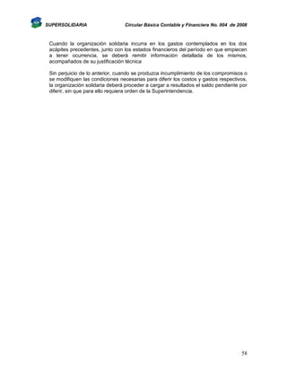 SUPERSOLIDARIA

Circular Básica Contable y Financiera No. 004 de 2008

Cuando la organización solidaria incurra en los gastos contemplados en los dos
acápites precedentes, junto con los estados financieros del período en que empiecen
a tener ocurrencia, se deberá remitir información detallada de los mismos,
acompañados de su justificación técnica
Sin perjuicio de lo anterior, cuando se produzca incumplimiento de los compromisos o
se modifiquen las condiciones necesarias para diferir los costos y gastos respectivos,
la organización solidaria deberá proceder a cargar a resultados el saldo pendiente por
diferir, sin que para ello requiera orden de la Superintendencia.

58

 