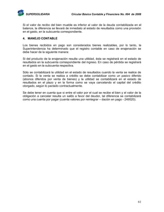 SUPERSOLIDARIA

Circular Básica Contable y Financiera No. 004 de 2008

Si el valor de recibo del bien mueble es inferior al valor de la deuda contabilizada en el
balance, la diferencia se llevará de inmediato al estado de resultados como una provisión
en el gasto, en la subcuenta correspondiente.
4. MANEJO CONTABLE
Los bienes recibidos en pago son considerados bienes realizables, por lo tanto, la
Superintendencia ha determinado que el registro contable en caso de enajenación se
debe hacer de la siguiente manera:
Si del producto de la enajenación resulta una utilidad, ésta se registrará en el estado de
resultados en la subcuenta correspondiente del ingreso. En caso de pérdida se registrará
en el gasto en la subcuenta respectiva.
Sólo se contabilizará la utilidad en el estado de resultados cuando la venta se realice de
contado. Si la venta se realiza a crédito se debe contabilizar como un pasivo diferido
(abonos diferidos por venta de bienes) y la utilidad se contabilizará en el estado de
resultados en el plazo y en la forma como se vaya cancelando el capital del crédito
otorgado, según lo pactado contractualmente.
Se debe tener en cuenta que si entre el valor por el cual se recibe el bien y el valor de la
obligación a cancelar resulta un saldo a favor del deudor, tal diferencia se contabilizará
como una cuenta por pagar (cuenta valores por reintegrar – dación en pago - 249520).

61

 