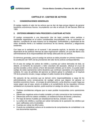 SUPERSOLIDARIA

Circular Básica Contable y Financiera No. 004 de 2008

CAPÍTULO VI - CASTIGO DE ACTIVOS
1.

CONSIDERACIONES GENERALES

El castigo registra el valor de los activos que se dan de baja porque dejaron de generar
beneficios económicos futuros, incumpliendo con ello el artículo 35 del Decreto 2649 de
1993.
2.

CRITERIOS MÍNIMOS PARA PROCEDER A CASTIGAR ACTIVOS

El castigo corresponde a una depuración (dar de baja) contable sobre partidas o
cantidades registradas en el activo consideradas irrecuperables o de no conversión en
efectivo, cumpliendo de esta manera con la integridad, verificabilidad y objetividad de las
cifras reveladas frente a la realidad económica de los bienes, derechos y obligaciones
existentes.
Con base en lo señalado en el numeral 1 del presente capítulo, la decisión de castigo
dependerá de las políticas internas de cada organización solidaria, sin que ello libere a los
administradores de la responsabilidad del manejo adecuado de sus activos.
En términos generales, para el castigo de activos se debe proceder en primera instancia a
la constitución del 100% de las provisiones del valor de los activos correspondientes.
En el caso de castigo de cartera de crédito y cuentas por cobrar derivadas de ésta, se
deberá, al momento de exclusión o retiro voluntario del asociado, efectuar el cruce de
aportes sociales y otros valores a favor del asociado retirado; por lo tanto, no puede existir
castigo de estas operaciones sobre deudores que continúen asociados a la organización
solidaria. En caso de pérdidas del ejercicio se deberá aplicar lo señalado en el Capítulo
VIII de la presente circular y luego castigar el saldo insoluto de la obligación.
Sin perjuicio de las acciones que se deriven como responsabilidades a cargo de los
administradores como consecuencia de castigar activos que dejaron de generar un
beneficio económico futuro, el consejo de administración, junta directiva o quien haga sus
veces según sea el caso, previo el análisis y el cumplimiento de los requisitos mínimos
señalados en el presente capítulo, podrá autorizar el castigo de activos, tales como:








Partidas conciliatorias antiguas que no sean posible incorporarlas como operaciones
ciertas.
Diferencias negativas entre el saldo contable y el valor comercial en las inversiones
Diferencias entre los saldos contables y la existencia físicas de bienes y derechos.
Por baja de bienes muebles por obsolescencia técnica, siniestro o robo.
La cartera de créditos y cuentas por cobrar derivadas de la operación de créditos que
sean calificadas como incobrables
Cuentas por cobrar de difícil cobro.
Cuando se contabilicen activos sin la existencia de comprobantes de contabilidad o de
sus documentos soportes.

62

 
