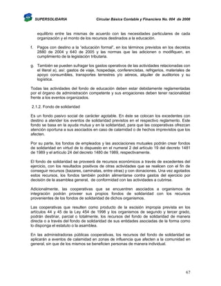 SUPERSOLIDARIA

Circular Básica Contable y Financiera No. 004 de 2008

equilibrio entre las mismas de acuerdo con las necesidades particulares de cada
organización y el monto de los recursos destinados a la educación.
f.

Pagos con destino a la “educación formal”, en los términos previstos en los decretos
2880 de 2004 y 640 de 2005 y las normas que las adicionen o modifiquen, en
cumplimiento de la legislación tributaria.

g. También se pueden sufragar los gastos operativos de las actividades relacionadas con
el literal a), así: gastos de viaje, hospedaje, conferencistas, refrigerios, materiales de
apoyo consumibles, transportes terrestres y/o aéreos, alquiler de auditorios y su
logística.
Todas las actividades del fondo de educación deben estar debidamente reglamentadas
por el órgano de administración competente y sus erogaciones deben tener racionalidad
frente a los eventos organizados.
2.1.2. Fondo de solidaridad
Es un fondo pasivo social de carácter agotable. En éste se colocan los excedentes con
destino a atender los eventos de solidaridad previstos en el respectivo reglamento. Este
fondo se basa en la ayuda mutua y en la solidaridad, para que las cooperativas ofrezcan
atención oportuna a sus asociados en caso de calamidad o de hechos imprevistos que los
afecten.
Por su parte, los fondos de empleados y las asociaciones mutuales podrán crear fondos
de solidaridad en virtud de lo dispuesto en el numeral 2 del artículo 19 del decreto 1481
de 1989 y el artículo 24 del decreto 1480 de 1989, respectivamente.
El fondo de solidaridad se proveerá de recursos económicos a través de excedentes del
ejercicio, con los resultados positivos de otras actividades que se realicen con el fin de
conseguir recursos (bazares, caminatas, entre otras) y con donaciones. Una vez agotados
estos recursos, los fondos también podrán alimentarse contra gastos del ejercicio por
decisión de la asamblea general, de conformidad con las actividades a cubrirse.
Adicionalmente, las cooperativas que se encuentren asociados a organismos de
integración podrán proveer sus propios fondos de solidaridad con los recursos
provenientes de los fondos de solidaridad de dichos organismos.
Las cooperativas que resulten como producto de la escisión impropia prevista en los
artículos 44 y 45 de la Ley 454 de 1998 y los organismos de segundo y tercer grado,
podrán destinar, parcial o totalmente, los recursos del fondo de solidaridad de manera
directa o a través del fondo de solidaridad de sus entidades asociadas de la forma como
lo disponga el estatuto o la asamblea.
En las administradoras públicas cooperativas, los recursos del fondo de solidaridad se
aplicarán a eventos de calamidad en zonas de influencia que afecten a la comunidad en
general, sin que de los mismos se beneficien personas de manera individual.

67

 