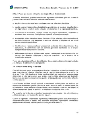 SUPERSOLIDARIA

Circular Básica Contable y Financiera No. 004 de 2008

2.1.2.1. Pagos que pueden sufragarse con cargo al fondo de solidaridad.
A manera enunciativa, pueden señalarse las siguientes actividades para las cuales se
justifica hacer uso de los recursos del fondo de solidaridad:
a. Auxilio a los asociados de la cooperativa en caso de calamidad doméstica.
b. Auxilio para servicios médicos, hospitalarios y quirúrgicos al asociado o sus familiares
en el parentesco señalado en los estatutos o reglamentos de la organización solidaria.
c. Adquisición de mausoleos, osarios o lotes en parques cementerios, destinados a
facilitarlos a los asociados o trabajadores mediante diversas modalidades.
d. Cancelación total o parcial de planes de protección de servicios médicos prepagados,
servicios funerarios y de exequias o servicios médicos y hospitalarios, así como
demás protecciones similares.
e. Contribuciones y obras para lograr un desarrollo sostenible del medio ambiente y de la
comunidad, de conformidad con las políticas generales aprobadas por el órgano
competente de la organización solidaria.
f.

Donaciones esporádicas y ocasionales frente a calamidades de sus trabajadores o a
hechos que generen catástrofes o perjuicios colectivos en el entorno de la
organización solidaria.

Todas las actividades del fondo de solidaridad deben estar debidamente reglamentadas
por el órgano de administración competente.
2.2. Artículo 56 de la Ley 79 de 1998
Este artículo prevé que la asamblea general de las cooperativas y precooperativas podrán
crear otras reservas y fondos, diferentes a los de creación legal previstos en el artículo 54
de la ley 79 de 1988. Igualmente define que la entidad, con parámetros presupuestales,
determinará el valor a proveer en cada fondo o reserva. Cabe aclarar que, por definición,
las reservas son patrimoniales mientras que los fondos pueden ser patrimoniales o fondos
sociales pasivos.
En los fondos sociales pasivos creados y alimentados contra gastos del ejercicio por
decisión de la asamblea general (artículo 56 de la Ley 79 de 1988) se deberá contar con
un reglamento donde se especifique el destino de los recursos. Para ello, se anexará el
acta de la asamblea donde se aprobó y se especificó el monto de cada fondo.
Por su parte, los fondos de empleados, las asociaciones mutuales y las administradoras
públicas se regirán por los decretos que las regulan.
Cuando el organismo solidario esté registrando pérdidas (del ejercicio o acumuladas) o se
encuentre restituyendo la reserva para protección de aportes, bajo ninguna circunstancia
podrán alimentar fondos sociales pasivos contra gastos del ejercicio.

68

 