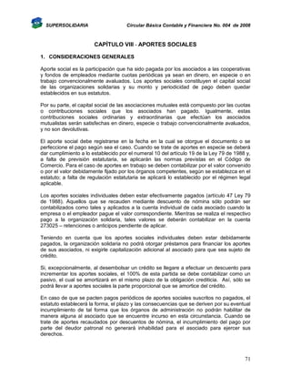 SUPERSOLIDARIA

Circular Básica Contable y Financiera No. 004 de 2008

CAPÍTULO VIII - APORTES SOCIALES
1. CONSIDERACIONES GENERALES
Aporte social es la participación que ha sido pagada por los asociados a las cooperativas
y fondos de empleados mediante cuotas periódicas ya sean en dinero, en especie o en
trabajo convencionalmente avaluados. Los aportes sociales constituyen el capital social
de las organizaciones solidarias y su monto y periodicidad de pago deben quedar
establecidos en sus estatutos.
Por su parte, el capital social de las asociaciones mutuales está compuesto por las cuotas
o contribuciones sociales que los asociados han pagado. Igualmente, estas
contribuciones sociales ordinarias y extraordinarias que efectúan los asociados
mutualistas serán satisfechas en dinero, especie o trabajo convencionalmente avaluados,
y no son devolutivas.
El aporte social debe registrarse en la fecha en la cual se otorgue el documento o se
perfeccione el pago según sea el caso. Cuando se trate de aportes en especie se deberá
dar cumplimiento a lo establecido por el numeral 10 del artículo 19 de la Ley 79 de 1988 y,
a falta de previsión estatutaria, se aplicarán las normas previstas en el Código de
Comercio. Para el caso de aportes en trabajo se deben contabilizar por el valor convenido
o por el valor debidamente fijado por los órganos competentes, según se establezca en el
estatuto; a falta de regulación estatutaria se aplicará lo establecido por el régimen legal
aplicable.
Los aportes sociales individuales deben estar efectivamente pagados (artículo 47 Ley 79
de 1988). Aquellos que se recauden mediante descuento de nómina sólo podrán ser
contabilizados como tales y aplicados a la cuenta individual de cada asociado cuando la
empresa o el empleador pague el valor correspondiente. Mientras se realiza el respectivo
pago a la organización solidaria, tales valores se deberán contabilizar en la cuenta
273025 – retenciones o anticipos pendiente de aplicar.
Teniendo en cuenta que los aportes sociales individuales deben estar debidamente
pagados, la organización solidaria no podrá otorgar préstamos para financiar los aportes
de sus asociados, ni exigirle capitalización adicional al asociado para que sea sujeto de
crédito.
Si, excepcionalmente, al desembolsar un crédito se llegare a efectuar un descuento para
incrementar los aportes sociales, el 100% de esta partida se debe contabilizar como un
pasivo, el cual se amortizará en el mismo plazo de la obligación crediticia. Así, sólo se
podrá llevar a aportes sociales la parte proporcional que se amortice del crédito.
En caso de que se pacten pagos periódicos de aportes sociales suscritos no pagados, el
estatuto establecerá la forma, el plazo y las consecuencias que se deriven por su eventual
incumplimiento de tal forma que los órganos de administración no podrán habilitar de
manera alguna al asociado que se encuentre incurso en esta circunstancia. Cuando se
trate de aportes recaudados por descuentos de nómina, el incumplimiento del pago por
parte del deudor patronal no generará inhabilidad para el asociado para ejercer sus
derechos.

71

 
