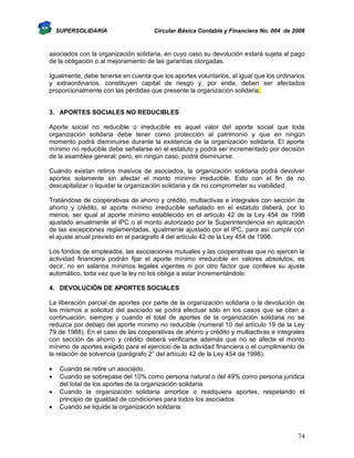 SUPERSOLIDARIA

Circular Básica Contable y Financiera No. 004 de 2008

asociados con la organización solidaria, en cuyo caso su devolución estará sujeta al pago
de la obligación o al mejoramiento de las garantías otorgadas.
Igualmente, debe tenerse en cuenta que los aportes voluntarios, al igual que los ordinarios
y extraordinarios, constituyen capital de riesgo y, por ende, deben ser afectados
proporcionalmente con las pérdidas que presente la organización solidaria.

3. APORTES SOCIALES NO REDUCIBLES
Aporte social no reducible o irreducible es aquel valor del aporte social que toda
organización solidaria debe tener como protección al patrimonio y que en ningún
momento podrá disminuirse durante la existencia de la organización solidaria. El aporte
mínimo no reducible debe señalarse en el estatuto y podrá ser incrementado por decisión
de la asamblea general; pero, en ningún caso, podrá disminuirse.
Cuando existan retiros masivos de asociados, la organización solidaria podrá devolver
aportes solamente sin afectar el monto mínimo irreducible. Esto con el fin de no
descapitalizar o liquidar la organización solidaria y de no comprometer su viabilidad.
Tratándose de cooperativas de ahorro y crédito, multiactivas e integrales con sección de
ahorro y crédito, el aporte mínimo irreducible señalado en el estatuto deberá, por lo
menos, ser igual al aporte mínimo establecido en el artículo 42 de la Ley 454 de 1998
ajustado anualmente al IPC o al monto autorizado por la Superintendencia en aplicación
de las excepciones reglamentadas, igualmente ajustado por el IPC, para así cumplir con
el ajuste anual previsto en el parágrafo 4 del artículo 42 de la Ley 454 de 1998.
Los fondos de empleados, las asociaciones mutuales y las cooperativas que no ejercen la
actividad financiera podrán fijar el aporte mínimo irreducible en valores absolutos, es
decir, no en salarios mínimos legales vigentes ni por otro factor que conlleve su ajuste
automático, toda vez que la ley no los obliga a estar incrementándolo.
4. DEVOLUCIÓN DE APORTES SOCIALES
La liberación parcial de aportes por parte de la organización solidaria o la devolución de
los mismos a solicitud del asociado se podrá efectuar sólo en los casos que se citan a
continuación, siempre y cuando el total de aportes de la organización solidaria no se
reduzca por debajo del aporte mínimo no reducible (numeral 10 del artículo 19 de la Ley
79 de 1988). En el caso de las cooperativas de ahorro y crédito y multiactivas e integrales
con sección de ahorro y crédito deberá verificarse además que no se afecte el monto
mínimo de aportes exigido para el ejercicio de la actividad financiera o el cumplimiento de
la relación de solvencia (parágrafo 2° del artículo 42 de la Ley 454 de 1998).





Cuando se retire un asociado.
Cuando se sobrepase del 10% como persona natural o del 49% como persona jurídica
del total de los aportes de la organización solidaria.
Cuando la organización solidaria amortice o readquiera aportes, respetando el
principio de igualdad de condiciones para todos los asociados
Cuando se liquide la organización solidaria.

74

 