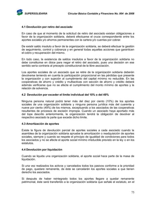 SUPERSOLIDARIA

Circular Básica Contable y Financiera No. 004 de 2008

4.1 Devolución por retiro del asociado
En caso de que al momento de la solicitud de retiro del asociado existan obligaciones a
favor de la organización solidaria, deberá efectuarse el cruce correspondiente entre los
aportes sociales y/o ahorros permanentes con la cartera y/o cuentas por cobrar.
De existir saldo insoluto a favor de la organización solidaria, se deberá efectuar la gestión
de seguimiento, control y cobranza y en general todas aquellas acciones que garanticen
el cobro y recuperación del mismo.
En todo caso, la existencia de saldos insolutos a favor de la organización solidaria no
debe constituirse en óbice para negar el retiro del asociado, pues una decisión en ese
sentido sería contraria al precepto constitucional de la libre asociación.
Los aportes sociales de un asociado que se retire de la organización solidaria deberán
devolverse teniendo en cuenta la participación proporcional en las pérdidas que presente
la organización y con sujeción al cumplimiento del capital mínimo no reducible. En las
cooperativas de ahorro y crédito y multiactivas con sección de ahorro y crédito deberá
además verificarse que no se afecte el cumplimiento del monto mínimo de aportes y la
relación de solvencia.
4.2 Devolución por exceder el límite individual del 10% o del 49%
Ninguna persona natural podrá tener más del diez por ciento (10%) de los aportes
sociales de una organización solidaria y ninguna persona jurídica más del cuarenta y
nueve por ciento (49%) de los mismos, exceptuando a los asociados de las cooperativas
resultantes de procesos de escisión impropia. Cuando un asociado haya aportado más
del tope descrito anteriormente, la organización tendrá la obligación de devolver al
respectivo asociado la parte que excede dicho límite.
4.3 Amortización de aportes
Existe la figura de devolución parcial de aportes sociales a cada asociado cuando la
asamblea de la organización solidaria apruebe la amortización o readquisición de aportes
sociales, siempre y cuando se respete el principio de igualdad de condiciones para todos
los asociados y no se afecte el aporte social mínimo irreducible previsto en la ley o en los
estatutos.
4.4 Devolución por liquidación
Cuando se liquida una organización solidaria, el aporte social hace parte de la masa de
liquidación.
Si una vez realizados los activos y cancelados todos los pasivos conforme a la prioridad
de pago, quedare remanente, de éste se cancelarán los aportes sociales a que tienen
derecho los asociados.
Si después de haber reintegrado todos los aportes llegare a quedar remanente
patrimonial, éste será transferido a la organización solidaria que señale el estatuto, en el

75

 