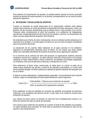 SUPERSOLIDARIA

Circular Básica Contable y Financiera No. 004 de 2008

Para efectuar la revalorización de aportes, la entidad deberá calcular el monto promedio
día/año de aportes de cada asociado, en el período correspondiente con el cual se hará la
aplicación respectiva.
6. RETENCIÓN Y DEVOLUCIÓN DE APORTES
Cuando un asociado se quiere desvincular de la organización solidaria, ésta deberá
aceptar dicha solicitud en virtud del derecho fundamental de la libre asociación y retiro, sin
perjuicio de las acciones disciplinarias que la entidad inicie o haya iniciado en su contra.
Tampoco debe condicionarse el retiro del asociado a la existencia de obligaciones
económicas, independientemente del monto de sus aportes y ahorros. La recuperación de
estos recursos dependerá de la gestión administrativa.
Se entenderá que la fecha de retiro corresponde a la de la solicitud escrita radicada por el
asociado en la entidad, y no está sujeta a la fecha en que se reúne el órgano competente
para conocimiento del hecho.
La devolución de los aportes debe realizarse en el plazo previsto en los estatutos,
aplicando el procedimiento aprobado para tal efecto. Es de aclarar que estos plazos
deben ser razonables atendiendo la situación económica de la organización solidaria.
Si al momento de la solicitud de retiro del asociado, la organización solidaria presenta
resultados económicos negativos, se debe efectuar retención proporcional a los aportes
mediante un factor determinado y entrar a disminuir las pérdidas acumuladas registradas
en el balance, bien sea de ejercicios anteriores o del ejercicio en curso.
Para determinar el factor antes mencionado se debe tener en cuenta el saldo de la
reserva para protección de aportes, el total de las pérdidas acumuladas y el monto total
de los aportes sociales. El factor obtenido se aplicará al aporte individual del asociado que
se va a retirar.
A falta de normas estatutarias y reglamentarias especiales, el procedimiento para calcular
el factor, según lo conceptuado por esta Superintendencia, será el siguiente:

Factor (%) =

Total pérdidas – Reserva para protección de aportes
---------------------------------------------------------------------- x 100%
Total de aportes de la organización solidaria

Para establecer el total de pérdidas se sumarán las pérdidas acumuladas de ejercicios
anteriores y los resultados del ejercicio actual. A este valor se le restará la reserva para
protección de aportes.
Los valores de estos rubros se tomarán al corte del mes inmediatamente anterior a la
fecha de solicitud de retiro por parte del asociado.
Si la reserva para protección de aportes es superior al total de las pérdidas acumuladas,
no habrá pérdidas para socializar. En este caso se devolverá al asociado el valor de los
aportes a que tenga derecho.

77

 
