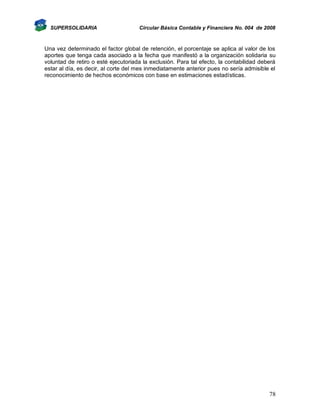 SUPERSOLIDARIA

Circular Básica Contable y Financiera No. 004 de 2008

Una vez determinado el factor global de retención, el porcentaje se aplica al valor de los
aportes que tenga cada asociado a la fecha que manifestó a la organización solidaria su
voluntad de retiro o esté ejecutoriada la exclusión. Para tal efecto, la contabilidad deberá
estar al día, es decir, al corte del mes inmediatamente anterior pues no sería admisible el
reconocimiento de hechos económicos con base en estimaciones estadísticas.

78

 