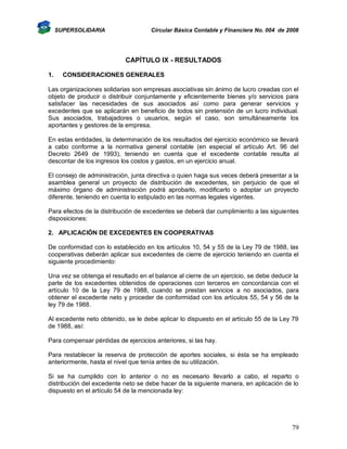 SUPERSOLIDARIA

Circular Básica Contable y Financiera No. 004 de 2008

CAPÍTULO IX - RESULTADOS
1.

CONSIDERACIONES GENERALES

Las organizaciones solidarias son empresas asociativas sin ánimo de lucro creadas con el
objeto de producir o distribuir conjuntamente y eficientemente bienes y/o servicios para
satisfacer las necesidades de sus asociados así como para generar servicios y
excedentes que se aplicarán en beneficio de todos sin pretensión de un lucro individual.
Sus asociados, trabajadores o usuarios, según el caso, son simultáneamente los
aportantes y gestores de la empresa.
En estas entidades, la determinación de los resultados del ejercicio económico se llevará
a cabo conforme a la normativa general contable (en especial el artículo Art. 96 del
Decreto 2649 de 1993), teniendo en cuenta que el excedente contable resulta al
descontar de los ingresos los costos y gastos, en un ejercicio anual.
El consejo de administración, junta directiva o quien haga sus veces deberá presentar a la
asamblea general un proyecto de distribución de excedentes, sin perjuicio de que el
máximo órgano de administración podrá aprobarlo, modificarlo o adoptar un proyecto
diferente, teniendo en cuenta lo estipulado en las normas legales vigentes.
Para efectos de la distribución de excedentes se deberá dar cumplimiento a las siguientes
disposiciones:
2. APLICACIÓN DE EXCEDENTES EN COOPERATIVAS
De conformidad con lo establecido en los artículos 10, 54 y 55 de la Ley 79 de 1988, las
cooperativas deberán aplicar sus excedentes de cierre de ejercicio teniendo en cuenta el
siguiente procedimiento:
Una vez se obtenga el resultado en el balance al cierre de un ejercicio, se debe deducir la
parte de los excedentes obtenidos de operaciones con terceros en concordancia con el
artículo 10 de la Ley 79 de 1988, cuando se prestan servicios a no asociados, para
obtener el excedente neto y proceder de conformidad con los artículos 55, 54 y 56 de la
ley 79 de 1988.
Al excedente neto obtenido, se le debe aplicar lo dispuesto en el artículo 55 de la Ley 79
de 1988, así:
Para compensar pérdidas de ejercicios anteriores, si las hay.
Para restablecer la reserva de protección de aportes sociales, si ésta se ha empleado
anteriormente, hasta el nivel que tenía antes de su utilización.
Si se ha cumplido con lo anterior o no es necesario llevarlo a cabo, el reparto o
distribución del excedente neto se debe hacer de la siguiente manera, en aplicación de lo
dispuesto en el artículo 54 de la mencionada ley:

79

 
