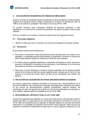 SUPERSOLIDARIA

3.

Circular Básica Contable y Financiera No. 004 de 2008

APLICACIÓN DE EXCEDENTES EN FONDOS DE EMPLEADOS

Cuando un fondo de empleados genera excedentes al cierre del ejercicio, éstos se deben
distribuir de la siguiente manera, según lo dispuesto en el artículo 19 del Decreto 1481 de
1989 y en el numeral 2, parágrafo 1 del artículo 6 de la Ley 454 de 1998:
En primera instancia, para compensar pérdidas de ejercicios anteriores o para
restablecer, a su nivel normal, la reserva de protección de aportes sociales si ésta ha sido
utilizada.
Si se ha cumplido con lo anterior, el reparto se debe hacer de la siguiente manera:
3.1

3.2

Porcentaje obligatorio
Mínimo un 20% para crear y mantener una reserva de protección de aportes sociales
Remanente

El porcentaje restante podrá destinará así
 Para crear o incrementar fondos permanentes dentro del patrimonio, los cuales no son
agotables. La asamblea general podrá cambiar su destinación, teniendo en cuenta que
estos fondos deberán quedar en el patrimonio del fondo de empleados.
 En fondos pasivos agotables destinados a desarrollar actividades de salud, educación,
previsión y solidaridad en beneficio de los asociados y sus familiares, en la forma que
dispongan los estatutos o la asamblea general.
 Para crear un fondo destinado a mantener el poder adquisitivo de los aportes sociales
dentro de los límites que fijen las normas reglamentarias, siempre que el monto no sea
superior al cincuenta por ciento (50%) del total de los excedentes que resulten del
ejercicio.
4. APLICACIÓN DE EXCEDENTES EN OTRAS ORGANIZACIONES SOLIDARIAS
Las demás organización solidarias sometidas a supervisión de la Superintendencia de la
Economía Solidaria, como asociaciones mutuales, precooperativas, empresas de servicio
en las formas de administraciones públicas cooperativas, deberán distribuir los
excedentes de cierre de ejercicio de acuerdo con las normas particulares que las rigen o,
en su defecto, deberán aplicar lo señalado en la Ley 79 de 1988.
5. APLICACIÓN DEL ARTÍCULO 10 DE LA LEY 79 DE 1988
Cuando las organizaciones solidarias, en razón del interés social o del bienestar colectivo
presten servicios a no asociados en las condiciones previstas en el artículo 10 de la Ley
79 de 1988, los excedentes que se obtengan se deberán registrar en un fondo de carácter
patrimonial, no susceptible de repartición denominado “fondo especial”. Estos recursos se
excluirán al momento de determinar la base sobre la cual se aplica los artículos 54 y 55

83

 