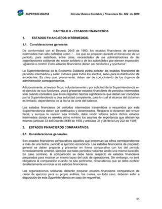 SUPERSOLIDARIA

Circular Básica Contable y Financiera No. 004 de 2008

CAPITULO X - ESTADOS FINANCIEROS
1.

ESTADOS FINANCIEROS INTERMEDIOS.

1.1. Consideraciones generales
De conformidad con el Decreto 2649 de 1993, los estados financieros de períodos
intermedios han sido definidos como “… los que se preparan durante el transcurso de un
período, para satisfacer, entre otras, necesidades de los administradores de las
organizaciones solidarias del sector solidario o de las autoridades que ejercen inspección,
vigilancia o control. Estos estados financieros deben ser confiables y oportunos”.
La Superintendencia de la Economía Solidaria podrá solicitar los estados financieros de
periodos intermedios y serán idóneos para todos los efectos, salvo para la distribución de
excedentes. Es claro que, previamente, deben ser de conocimiento de los órganos de
administración correspondientes.
Adicionalmente, el revisor fiscal, voluntariamente o por solicitud de la Superintendencia en
el ejercicio de sus funciones, podrá presentar estados financieros de periodos intermedios
solo cuando considere que éstos registren hechos significativos que deban ser conocidos
por la Superintendencia u otra autoridad competente, para lo cual el alcance del dictamen
es limitado, dependiendo de la fecha de corte del balance.
Los estados financieros de períodos intermedios transmitidos o requeridos por esta
Superintendencia deben ser certificados y dictaminados. Respecto al dictamen del revisor
fiscal, y aunque la revisión sea limitada, debe rendir informe sobre dichos estados
intermedios donde se revelen como mínimo los asuntos de importancia que afecten los
mismos (artículo 33 del Decreto 2649 de 1993 y artículos 37 y 38 de la Ley 222 de 1995)
2.

ESTADOS FINANCIEROS COMPARATIVOS.

2.1. Consideraciones generales.
Son estados financieros comparativos aquellos que presentan las cifras correspondientes
a más de una fecha, período o ejercicio económico. Los estados financieros de propósito
general se deben preparar y presentar en forma comparativa con los del período
inmediatamente anterior, siempre que tales períodos hubieren tenido una misma duración.
En caso contrario, la comparación se debe hacer respecto de estados financieros
preparados para mostrar un mismo lapso del ciclo de operaciones. Sin embargo, no será
obligatoria la comparación cuando no sea pertinente, circunstancia que se debe explicar
detalladamente en notas a los estados financieros.
Las organizaciones solidarias deberán preparar estados financieros comparativos de
cierre de ejercicio para su propio análisis, los cuales, en todo caso, deberán estar a
disposición de esta Superintendencia en caso de requerirlos.

85

 