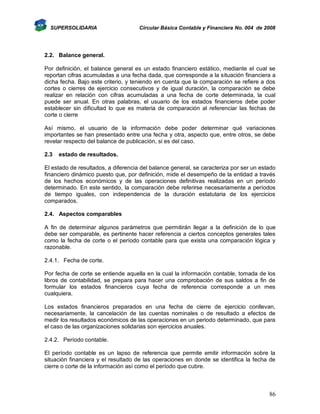 SUPERSOLIDARIA

Circular Básica Contable y Financiera No. 004 de 2008

2.2. Balance general.
Por definición, el balance general es un estado financiero estático, mediante el cual se
reportan cifras acumuladas a una fecha dada, que corresponde a la situación financiera a
dicha fecha. Bajo este criterio, y teniendo en cuenta que la comparación se refiere a dos
cortes o cierres de ejercicio consecutivos y de igual duración, la comparación se debe
realizar en relación con cifras acumuladas a una fecha de corte determinada, la cual
puede ser anual. En otras palabras, el usuario de los estados financieros debe poder
establecer sin dificultad lo que es materia de comparación al referenciar las fechas de
corte o cierre
Así mismo, el usuario de la información debe poder determinar qué variaciones
importantes se han presentado entre una fecha y otra, aspecto que, entre otros, se debe
revelar respecto del balance de publicación, si es del caso.
2.3

estado de resultados.

El estado de resultados, a diferencia del balance general, se caracteriza por ser un estado
financiero dinámico puesto que, por definición, mide el desempeño de la entidad a través
de los hechos económicos y de las operaciones definitivas realizadas en un período
determinado. En este sentido, la comparación debe referirse necesariamente a períodos
de tiempo iguales, con independencia de la duración estatutaria de los ejercicios
comparados.
2.4. Aspectos comparables
A fin de determinar algunos parámetros que permitirán llegar a la definición de lo que
debe ser comparable, es pertinente hacer referencia a ciertos conceptos generales tales
como la fecha de corte o el período contable para que exista una comparación lógica y
razonable.
2.4.1. Fecha de corte.
Por fecha de corte se entiende aquella en la cual la información contable, tomada de los
libros de contabilidad, se prepara para hacer una comprobación de sus saldos a fin de
formular los estados financieros cuya fecha de referencia corresponde a un mes
cualquiera.
Los estados financieros preparados en una fecha de cierre de ejercicio conllevan,
necesariamente, la cancelación de las cuentas nominales o de resultado a efectos de
medir los resultados económicos de las operaciones en un periodo determinado, que para
el caso de las organizaciones solidarias son ejercicios anuales.
2.4.2. Período contable.
El período contable es un lapso de referencia que permite emitir información sobre la
situación financiera y el resultado de las operaciones en donde se identifica la fecha de
cierre o corte de la información así como el período que cubre.

86

 