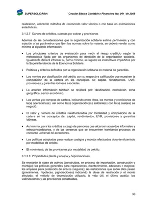 SUPERSOLIDARIA

Circular Básica Contable y Financiera No. 004 de 2008

realización, utilizando métodos de reconocido valor técnico o con base en estimaciones
estadísticas.
3.1.2.7 Cartera de créditos, cuentas por cobrar y provisiones
Además de las consideraciones que la organización solidaria estime pertinentes y con
sujeción a los parámetros que fijen las normas sobre la materia, se deberá revelar como
mínimo la siguiente información:


Los principales criterios de evaluación para medir el riesgo crediticio según la
metodología fijada por los organismos de dirección de la organización solidaria.
Igualmente deberá informar si, como mínimo, se siguen los instructivos impartidos por
la Superintendencia de la Economía Solidaria.



Políticas y criterios definidos por la organización solidaria en materia de garantías.



Los montos por clasificación del crédito con su respectiva calificación que muestren la
composición de la cartera en los conceptos de: capital, rendimientos, UVR,
provisiones y garantías idóneas asociadas.



La anterior información también se revelará por: clasificación, calificación, zona
geográfica, sector económico.



Las ventas y/o compras de cartera, indicando entre otros, los montos y condiciones de
la(s) operación(es); así como la(s) organización(es) solidaria(s) con la(s) cual(es) se
negoció.



El valor y número de créditos reestructurados por modalidad y composición de la
cartera en los conceptos de: capital, rendimientos, UVR, provisiones y garantías
idóneas.



Así mismo, para los créditos a cargo de personas que alcancen acuerdos informales y
extraconcordatarios, y de las personas que se encuentren tramitando procesos de
concurso universal de acreedores.



Las políticas adoptadas para realizar castigos y montos efectuados durante el período
por modalidad de crédito.



El movimiento de las provisiones por modalidad de crédito.

3.1.2.8 Propiedades planta y equipo y depreciaciones.
Se revelarán la clase de activos (construidos, en proceso de importación, construcción y
montaje); las políticas generales para reparaciones, mantenimiento, adiciones o mejoras;
los amparos para protección de activos (seguros); las restricciones que sobre ellos pesen
(gravámenes, hipotecas, pignoraciones) indicando la clase de restricción y el monto
afectado; el método de depreciación utilizado; la vida útil; el último avalúo; las
valorizaciones y las provisiones constituidas.

90

 