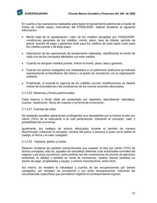SUPERSOLIDARIA

Circular Básica Contable y Financiera No. 004 de 2008

En cuanto a las operaciones realizadas para lograr el saneamiento patrimonial a través de
líneas de crédito según instructivos del FOGACOOP, deberá revelarse la siguiente
información:


Monto total de la capitalización, valor de los créditos otorgados por FOGACOOP,
condiciones generales de los créditos: monto, plazo, tasa de interés, período de
gracia, fuentes de pago y garantías tanto para los créditos de corto plazo como para
los créditos puente y de largo plazo.



Descripción de las operaciones de saneamiento realizadas, identificando el monto de
cada uno de los conceptos afectados con esta medida.



Cuando se otorguen créditos puente, indicar el monto, plazo, tasa y garantía.



Cuando los activos castigados son trasladados a un patrimonio autónomo se indicará
expresamente el beneficiario del mismo y el grado de vinculación con la organización
solidaria.



Finalmente, si durante la vigencia de los créditos ocurren modificaciones se deberá
indicar tal circunstancia y las condiciones de los nuevos acuerdos alcanzados.

3.1.2.20 Reservas y fondos patrimoniales
Cada reserva o fondo debe ser presentado por separado, describiendo naturaleza,
cuantía, destinación, fecha de creación y la forma de incremento.
3.1.2.21 Cuentas de orden
Se revelarán aquellas operaciones contingentes que representen por lo menos el diez por
ciento (10%) de la subcuenta a la cual pertenezcan, indicando el concepto, valor y
probabilidad de ocurrencia.
Igualmente, los castigos de activos efectuados durante el período de manera
discriminada, indicando el concepto, nombre del activo o persona a quien se le realizó el
castigo, la fecha y el valor castigado.
3.1.2.22 Ingresos, gastos y costos
Deberán revelarse las partidas extraordinarias que superen el diez por ciento (10%) de
dichos conceptos, esto es, aquellas de naturaleza diferente a las actividades normales del
negocio y de poca ocurrencia, como podrían ser las correcciones de errores de ejercicios
anteriores, la utilidad o pérdida en venta de inversiones, cartera, bienes recibidos en
dación de pago, propiedades y equipo, y activos improductivos, entre otros.
Así mismo, se revelará la naturaleza y cuantía de las recuperaciones por bienes
castigados, por reintegro de provisiones y por otras recuperaciones, indicando las
circunstancias específicas que permitieron registrar el correspondiente ingreso.

93

 
