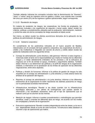 SUPERSOLIDARIA

Circular Básica Contable y Financiera No. 004 de 2008

También deberán indicarse los conceptos incluidos bajo la denominación de "diversos",
“otros” o “varios” tanto en ingresos como en gastos y costos, cuyo importe sea o exceda
del cinco por ciento (5%) de los ingresos o gastos operacionales, según corresponda.
3.1.2.23 Revelación de riesgos
En materia de revelación de riesgos, las cooperativas, los fondos de empleados, las
asociaciones mutuales y los organismos de segundo y tercer grado, deben revelar los
criterios, políticas y procedimientos utilizados para la evaluación, administración, medición
y control de cada uno de los conceptos de riesgo asociados al objeto social.
Así mismo, se deben revelar los efectos económicos derivados de la aplicación de las
políticas de administración de riesgos.
3.1.2.24

Gobierno corporativo

En cumplimiento de los parámetros indicados en el nuevo acuerdo de Basilea,
relacionados con el concepto del buen gobierno corporativo, las cooperativas de ahorro y
crédito y las multiactivas e integrales con sección de ahorro y crédito deben revelar las
gestiones realizadas sobre los siguientes temas:


Consejo de administración, junta directiva y alta gerencia: Informar si estos órganos o
instancias están al tanto de la responsabilidad que implica el manejo de los diferentes
riesgos y si están debidamente enterados de los procesos y de la estructura de
negocios con el fin de brindar el apoyo, monitoreo y seguimiento debidos. También
deben informar si se determinan las políticas y el perfil de riesgos de la organización
solidaria, si intervienen en la aprobación de los límites de operación de las diferentes
negociaciones, entre otros aspectos.



Políticas y división de funciones: Informar si la política de gestión de riesgos ha sido
impartida por el consejo de administración o junta directiva y si ésta abarca todos los
ámbitos de la operación del negocio.



Reportes al consejo de administración o la junta directiva: Informar si los diferentes
estamentos de la organización le están reportando las distintas posiciones en riesgo
con la periodicidad acordada internamente.



Infraestructura tecnológica: Revelar si las áreas cuentan con la infraestructura
tecnológica adecuada y con planes de contingencias que puedan aportar la
información y los resultados necesarios, tanto por el tipo de operaciones que se
realicen como por el volumen de las mismas.



Medición de riesgos: Informar si existen procedimientos o metodologías que permitan
identificar, medir y controlar los diferentes tipos de riesgo, de acuerdo con los niveles
de complejidad y tamaño de la organización.



Estructura organizacional: Revelar si existe independencia entre las áreas y a la vez si
son dependientes desde el punto de vista funcional. Tal estructura debe obedecer al
volumen o tipo de operaciones que realice.

94

 