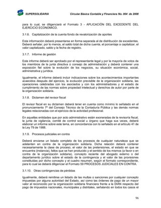SUPERSOLIDARIA

Circular Básica Contable y Financiera No. 004 de 2008

para lo cual, se diligenciará el Formato 3 - APLICACIÓN DEL EXCEDENTE DEL
EJERCICIO ECONOMICO.
3.1.6. Capitalización de la cuenta fondo de revalorización de aportes
Esta información deberá presentarse en forma separada al de distribución de excedentes.
Deberá señalar, por lo menos, el saldo total de dicha cuenta, el porcentaje a capitalizar, el
valor capitalizado, saldo y la fecha de registro.
3.1.7. Informe de gestión
Este informe deberá ser aprobado por el representante legal y por la mayoría de votos de
los miembros de la junta directiva o consejo de administración y deberá contener una
exposición fiel sobre la evolución de los negocios, su situación económica, social,
administrativa y jurídica.
Igualmente, el informe deberá incluir indicaciones sobre los acontecimientos importantes
acaecidos después del ejercicio, la evolución previsible de la organización solidaria, las
operaciones celebradas con los asociados y con los administradores y el estado de
cumplimiento de las normas sobre propiedad intelectual y derechos de autor por parte de
la organización solidaria.
3.1.8. Dictamen del revisor fiscal
El revisor fiscal en su dictamen deberá tener en cuenta como mínimo lo señalado en el
pronunciamiento 7º del Consejo Técnico de la Contaduría Pública y las demás normas
legales relacionadas con el ejercicio de la actividad profesional.
En aquellas entidades que por acto administrativo están exoneradas de la revisoría fiscal,
la junta de vigilancia, comité de control social u órgano que haga sus veces, deberá
elaborar un informe sobre este tema, en concordancia con lo señalado en el artículo 41 de
la Ley 79 de 1988.
3.1.9. Procesos judiciales en contra
Deberá enviarse un listado completo de los procesos de cualquier naturaleza que se
adelanten en contra de la organización solidaria. Dicha relación deberá contener
necesariamente la clase de proceso, el valor de las pretensiones, el estado en que se
encuentra (instancia), fallos que se han producido y el sentido de los mismos (a favor o en
contra de la organización solidaria), concepto reciente del abogado externo o del
departamento jurídico sobre el estado de la contingencia y el valor de las provisiones
constituidas por dicho concepto y el cuadro resumen, según el formato correspondiente,
para lo cual se deberá diligenciar el Formato 59 PROCESOS JUDICIALES EN CONTRA.
3.1.10. Otras contingencias de pérdidas
Igualmente, deberá remitirse un listado de las multas o sanciones por cualquier concepto
impuestas por alguna autoridad del Estado, así como las órdenes de pago de un mayor
valor al reconocido por la organización solidaria financiera frente a la DIAN respecto del
pago de impuestos nacionales, municipales y distritales, señalando en todos los casos el

96

 