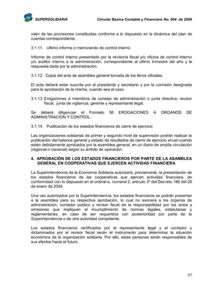SUPERSOLIDARIA

Circular Básica Contable y Financiera No. 004 de 2008

valor de las provisiones constituidas conforme a lo dispuesto en la dinámica del plan de
cuentas correspondiente.
3.1.11. Ultimo informe o memorando de control interno
Informe de control interno presentado por la revisoría fiscal y/o oficina de control interno
y/o auditor interno a la administración, correspondiente al último trimestre del año y la
respuesta dada por la administración.
3.1.12. Copia del acta de asamblea general tomada de los libros oficiales.
El acta deberá estar suscrita por el presidente y secretario y por la comisión designada
para la aprobación de la misma, cuando sea el caso
3.1.13. Erogaciones a miembros de consejo de administración o junta directiva, revisor
fiscal, junta de vigilancia, gerente y representante legal.
Se deberá diligenciar el Formato
ADMINISTRACION Y CONTROL.

56

EROGACIONES

A

ORGANOS

DE

3.1.14. Publicación de los estados financieros de cierre de ejercicio
Las organizaciones solidarias de primer y segundo nivel de supervisión podrán realizar la
publicación del balance general y estado de resultados de cierre de ejercicio anual cuando
estén debidamente aprobados por la asamblea general, en un diario de amplia circulación
(regional o nacional) según su ámbito de operación.
4. APROBACIÓN DE LOS ESTADOS FINANCIEROS POR PARTE DE LA ASAMBLEA
GENERAL EN COOPERATIVAS QUE EJERCEN ACTIVIDAD FINANCIERA
La Superintendencia de la Economía Solidaria autorizará, previamente, la presentación de
los estados financieros de las cooperativas que ejercen actividad financiera, de
conformidad con lo dispuesto en el ordinal e, numeral 2, artículo 3º del Decreto 186 del 26
de enero de 2004.
Una vez autorizados por la Superintendencia, los estados financieros se podrán presentar
a la asamblea para su respectiva aprobación, lo cual no exonera a los órganos de
administración, contador público y revisor fiscal de la responsabilidad por los actos y
omisiones que impliquen el incumplimiento de normas legales, estatutarias y
reglamentarias, en caso de ser requeridos con posterioridad por parte de la
Superintendencia o de otra autoridad competente.
Los estados financieros certificados por el representante legal y el contador y
dictaminados por el revisor fiscal serán el instrumento para determinar la situación
económica de la organización solidaria. Por ello, estas personas serán responsables de
sus efectos hacia el futuro.

97

 