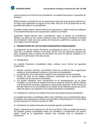 SUPERSOLIDARIA

Circular Básica Contable y Financiera No. 004 de 2008

corte de ejercicio en la fecha de la consolidación, los estados financieros no requerirán de
dictamen.
Deberá efectuar conciliaciones de las operaciones recíprocas que presenten diferencia o
no hayan sido registradas por alguno de los entes. Esto con el fin de determinar la cifra
que debe eliminarse en la consolidación.
Cumplido el paso anterior, deberá eliminar las operaciones y saldos recíprocos reflejados
en los estados financieros de la organización solidaria a consolidar.
Igualmente, deberá eliminar total o parcialmente, según el método de consolidación
utilizado, los saldos de las cuentas recíprocas entre las empresas sometidas al proceso
de consolidación, tales como las cuentas de inversiones y patrimonio, cuentas por cobrar
y por pagar y las de resultados.
4. PRESENTACIÓN DE LOS ESTADOS FINANCIEROS CONSOLIDADOS
La preparación de los estados financieros consolidados se hará a 31 de diciembre de
cada año y se deberán reportar a más tardar quince (15) días calendarios después del
plazo establecido para el reporte de información de cierre de ejercicio señalado en el
numeral 2.2.4 del Capítulo X de esta circular.
4.1. Revelaciones
Los estados financieros consolidados deben contener como mínimo las siguientes
revelaciones:
a. Nombre, actividad, domicilio, nacionalidad y fecha de constitución de la organización
solidaria y de las entidades incluidas en el proceso de consolidación.
b. La participación de la organización solidaria en las empresas que se consolidan.
c. Fechas de corte de los estados financieros individuales de la organización que
consolida y de las empresas consolidadas.
d. Los ajustes realizados como consecuencia de la homogenización de las bases
contables, de conversión de estados financieros, indicando el tipo de cambio utilizado
y de la depuración de saldos originados en operaciones recíprocas, de tal manera que
permitan determinar la razonabilidad de los saldos de las distintas cuentas que fueron
objeto de ajuste y que aparecen en los estados financieros consolidados.
4.2. Certificación y dictamen de estados financieros de propósito general consolidados
Los estados financieros consolidados deben estar certificados por el representante legal y
el contador de la organización solidaria que consolida y dictaminados por el revisor fiscal
de ésta (artículos 37 y 38 de la Ley 222 de 1995).
4.3. Aprobación de estados financieros de propósito general consolidados
Según lo dispuesto en los artículos 35 y 46 de la Ley 222 de 1995, los estados financieros
de propósito general consolidados deben ser sometidos a consideración del máximo
órgano social de la organización solidaria que consolida para su aprobación o
improbación.

99

 