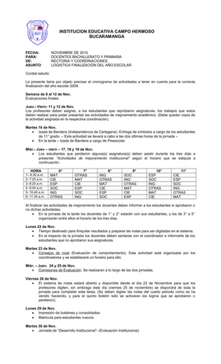 FECHA: NOVIEMBRE DE 2010
PARA: DOCENTES BACHILLERATO Y PRIMARIA
DE: RECTORIA Y COORDINACIONES
ASUNTO: LOGISTICA FINALIZACIÓN DEL AÑO ESCOLAR
Cordial saludo:
La presente tiene por objeto precisar el cronograma de actividades a tener en cuenta para la correcta
finalización del año escolar 2009.
Semana de 8 al 12 de Nov.
Evaluaciones finales
Juev.- Viern- 11 y 12 de Nov.
Los profesores deben asignar, a los estudiantes que reprobaron asignaturas, los trabajos que estos
deben realizar para poder presentar las actividades de mejoramiento académico. (Debe quedar copia de
la actividad asignada en la respectiva coordinación).
Martes 16 de Nov.
• Izada de Bandera (Independencia de Cartagena). Entrega de símbolos a cargo de los estudiantes
de 11° grado. – Esta actividad se llevará a cabo a las dos últimas horas de la jornada –
• En la tarde – Izada de Bandera a cargo de Preescolar.
Miér.- Juev – viern – 17, 18 y 19 de Nov.
• Los estudiantes que perdieron alguna(s) asignatura(s) deben asistir durante los tres días a
presentar “Actividades de mejoramiento Institucional” según el horario que se estipula a
continuación.
HORA 6° 7° 8° 9° 10° 11°
1– 6:30 a.m. MAT OTRAS ING SOC ESP CIE
2- 7:25 a.m. CIE MAT OTRAS ING SOC ESP
3- 8:20 a.m. ESP CIE MAT OTRAS ING SOC
4- 9:45 a.m. SOC ESP CIE MAT OTRAS ING
5- 10:40 a.m. ING SOC ESP CIE MAT OTRAS
6- 11:35 a.m. OTRAS ING SOC ESP CIE MAT
Al finalizar las actividades de mejoramiento los docentes deben informar a los estudiantes si aprobaron o
no dichas actividades.
• En la jornada de la tarde los docentes de 1° y 2° estarán con sus estudiantes, y los de 3° a 5°
organizarán entre ellos el horario de los tres días.
Lunes 22 de Nov.
• Tiempo destinado para finiquitar resultados y preparar las notas para ser digitadas en el sistema.
• En el trayecto de la jornada los docentes deben sentarse con el coordinador e informarle de los
estudiantes que no aprobaron sus asignaturas.
Martes 23 de Nov.
• Consejos de nivel (Evaluación de comportamiento). Esta actividad está organizada por los
coordinadores y se establecerá un horario para ello.
Miér. – Juev. 24 y 25 de Nov.
• Comisiones de Evaluación. Se realizaran a lo largo de las dos jornadas.
Viernes 26 de Nov.
• El sistema de notas estará abierto y disponible desde el día 22 de Noviembre para que los
profesores digiten, sin embrago éste día (viernes 25 de noviembre) se dispondrá de toda la
jornada para completar esta tarea. (Se deben digitar las notas del cuarto periodo como se ha
venido haciendo, y para el quinto boletín sólo se activaran los logros que se aprobaron o
perdieron).
Lunes 29 de Nov.
• Impresión de boletines y consolidados.
• Matricula para estudiantes nuevos.
Martes 30 de Nov.
• Jornada de “Desarrollo Institucional”- (Evaluación Institucional)
INSTITUCION EDUCATIVA CAMPO HERMOSO
BUCARAMANGA
 