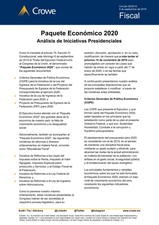 Paquete Económico 2020
Análisis de Iniciativas Presidenciales
Como lo mandata el artículo 74, fracción IV
Constitucional, este domingo 8 de septiembre
de 2019 el Titular del Ejecutivo Federal turnó
al Congreso de la Unión, el denominado
“Paquete Económico 2020”​, que consta de
los siguientes documentos:
■ Criterios Generales de Política Económica
(CGPE) para la Iniciativa de la Ley del
Ingresos de la Federación y del Proyecto del
Presupuesto de Egresos de la Federación
correspondientes al ejercicio 2020;
■ Iniciativa de la Ley de Ingresos de la
Federación para 2020; y
■ Proyecto de Presupuesto de Egresos de la
Federación (PEF) para 2020.
El Ejecutivo busca atender con el “Paquete
Económico 2020” dos grandes retos de la
economía de nuestro país: la falta de
crecimiento económico y la desigualdad
social.
Adicionalmente, también se acompañan al
“Paquete Económico 2020”, las siguientes
iniciativas de reformas a diversos
ordenamientos en materia fiscal, conocido
como “Miscelánea Fiscal”:
■ Iniciativa de Reformas a las Leyes del
Impuesto sobre la Renta, Impuesto al Valor
Agregado, Impuesto Especial sobre
producción y Servicios, y al Código Fiscal de
la Federación;
■ Iniciativa de Reformas a la Ley Federal de
Derechos; y
■ Iniciativa de Reformas a la Ley de Ingresos
sobre Hidrocarburos.
Como lo previene nuestro máximo
ordenamiento, estas iniciativas presentadas al
Congreso habrán de ser sometidas al
respectivo proceso legislativo, para su
examen, discusión, aprobación o, en su caso,
modificación; de manera que​ a más tardar el
próximo 15 de noviembre de 2019​ sean
promulgados con carácter de Leyes que
habrán de entrar en vigor a partir del 1º de
enero de 2020, o en las fechas que
específicamente se señalen.
A continuación presentamos nuestro análisis
de las principales disposiciones que se
propone establecer o modificar a través de
las iniciativas antes enlistadas:
Criterios Generales de Política Económica
(CGPE)
Los CGPE que presenta el Ejecutivo, y que
forman parte del Paquete Económico 2020,
están basados en los principios que ha
establecido como parte de su plan el presente
Gobierno Federal, y que son: Austeridad,
Honestidad, Combate a la corrupción y
Equilibrio presupuestario.
El planteamiento del presupuesto para 2020
es consistente con el de 2019, en el sentido
de mantener una disciplina fiscal sana,
mediante un gasto austero y eficiente, para
alcanzar las metas de la actual administración
en materia de bienestar de la población, con
énfasis en el gasto social, la seguridad pública
y el fortalecimiento del sector energético.
Los principales fundamentos y variables
económicos sobre los que ha sido formulado
el Paquete Económico 2020, estiman un bajo
nivel de crecimiento económico del país,
mostrando los siguientes indicadores
económicos:
Audit / Tax / Advisory @Linkedin​ ​@Twitter​ ​@Instagram www.crowe.mx
Gossler, S.C. es miembro de Crowe Global, una asociación Suiza. Cada firma miembro de Crowe Global es una entidad legal independiente y
separada. Gossler, S.C. y sus asociados no son responsables por ningún acto u omisión de Crowe Global o cualquier otro miembro de Crowe
Global. Crowe Global no realiza ningún servicio profesional y no tiene ningún interés de propiedad o sociedad en Gossler, S.C.
 