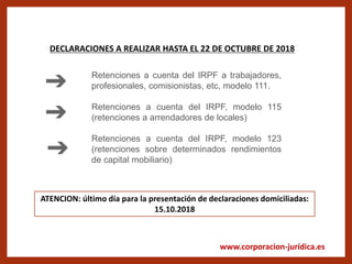 www.corporacion-jurídica.es
DECLARACIONES A REALIZAR HASTA EL 22 DE OCTUBRE DE 2018
Retenciones a cuenta del IRPF a trabajadores,
profesionales, comisionistas, etc, modelo 111.
Retenciones a cuenta del IRPF, modelo 115
(retenciones a arrendadores de locales)
Retenciones a cuenta del IRPF, modelo 123
(retenciones sobre determinados rendimientos
de capital mobiliario)
ATENCION: último día para la presentación de declaraciones domiciliadas:
15.10.2018
 