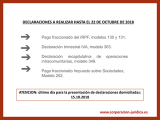 www.corporacion-jurídica.es
DECLARACIONES A REALIZAR HASTA EL 22 DE OCTUBRE DE 2018
Pago fraccionado del IRPF, modelos 130 y 131.
Declaración trimestral IVA, modelo 303.
Declaración recapitulativa de operaciones
intracomunitarias, modelo 349.
Pago fraccionado Impuesto sobre Sociedades,
Modelo 202.
ATENCION: último día para la presentación de declaraciones domiciliadas:
15.10.2018
 