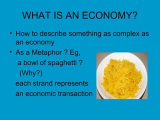 WHAT IS AN ECONOMY?
• How to describe something as complex as
  an economy
• As a Metaphor ? Eg,
  a bowl of spaghetti ?
   (Why?)
  each strand represents
  an economic transaction
 