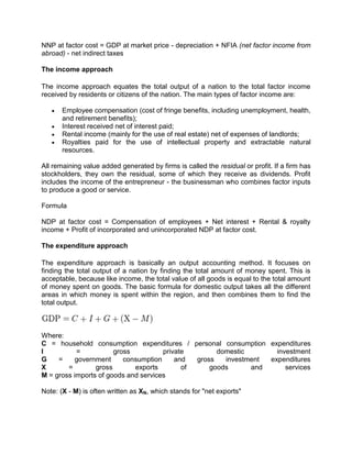 NNP at factor cost = GDP at market price - depreciation + NFIA (net factor income from
abroad) - net indirect taxes

The income approach

The income approach equates the total output of a nation to the total factor income
received by residents or citizens of the nation. The main types of factor income are:

       Employee compensation (cost of fringe benefits, including unemployment, health,
       and retirement benefits);
       Interest received net of interest paid;
       Rental income (mainly for the use of real estate) net of expenses of landlords;
       Royalties paid for the use of intellectual property and extractable natural
       resources.

All remaining value added generated by firms is called the residual or profit. If a firm has
stockholders, they own the residual, some of which they receive as dividends. Profit
includes the income of the entrepreneur - the businessman who combines factor inputs
to produce a good or service.

Formula

NDP at factor cost = Compensation of employees + Net interest + Rental & royalty
income + Profit of incorporated and unincorporated NDP at factor cost.

The expenditure approach

The expenditure approach is basically an output accounting method. It focuses on
finding the total output of a nation by finding the total amount of money spent. This is
acceptable, because like income, the total value of all goods is equal to the total amount
of money spent on goods. The basic formula for domestic output takes all the different
areas in which money is spent within the region, and then combines them to find the
total output.



Where:
C = household consumption expenditures / personal consumption expenditures
I          =           gross          private        domestic       investment
G    =    government      consumption     and  gross   investment expenditures
X       =        gross       exports        of     goods      and      services
M = gross imports of goods and services

Note: (X - M) is often written as XN, which stands for "net exports"
 