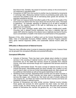 less leisure time. Similarly, the impact of economic activity on the environment is
      not measured in calculating GDP.
      Comparison of GDP from one country to another may be distorted by movements
      in exchange rates. Measuring national income at purchasing power parity may
      overcome this problem at the risk of overvaluing basic goods and services, for
      example subsistence farming.
      GDP does not measure factors that affect quality of life, such as the quality of the
      environment (as distinct from the input value) and security from crime. This leads
      to distortions - for example, spending on cleaning up an oil spill is included in
      GDP, but the negative impact of the spill on well-being (e.g. loss of clean
      beaches) is not measured.
      GDP is the mean (average) wealth rather than median (middle-point) wealth.
      Countries with a skewed income distribution may have a relatively high per-
      capita GDP while the majority of its citizens have a relatively low level of income,
      due to concentration of wealth in the hands of a small fraction of the population.

Because of this, other measures of welfare such as the Human Development Index
(HDI), Index of Sustainable Economic Welfare (ISEW), Genuine Progress Indicator
(GPI), gross national happiness (GNH), and sustainable national income (SNI) are
used.

Difficulties in Measurement of National Income

There are many difficulties when it comes to measuring national income, however these
can be grouped into conceptual difficulties and practical difficulties.

Conceptual Difficulties

      Inclusion of Services: There has been some debate about whether to include
      services in the counting of national income, and if it counts as output. Marxian
      economists are of the belief that services should be excluded from national
      income, most other economists though are in agreement that services should be
      included.
      Identifying Intermediate Goods: The basic concept of national income is to only
      include final goods, intermediate goods are never included, but in reality it is very
      hard to draw a clear cut line as to what intermediate goods are. Many goods can
      be justified as intermediate as well as final goods depending on their use.
      Identifying Factor Incomes: Separating factor incomes and non factor incomes is
      also a huge problem. Factor incomes are those paid in exchange for factor
      services like wages, rent, interest etc. Non factor are sale of shares selling old
      cars property etc., but these are made to look like factor incomes and hence are
      mistakenly included in national income.
      Services of Housewives and other similar services: National income includes
      those goods and services for which payment has been made, but there are
      scores of jobs, for which money as such is not paid, also there are jobs which
      people do themselves like maintain the gardens etc., so if they hired someone
 
