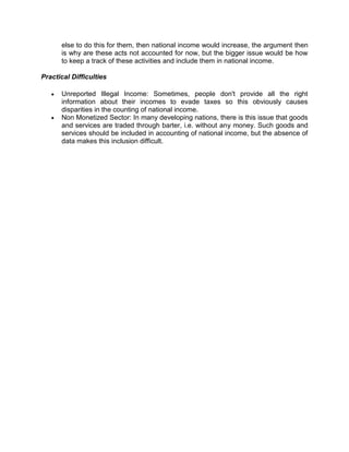 else to do this for them, then national income would increase, the argument then
      is why are these acts not accounted for now, but the bigger issue would be how
      to keep a track of these activities and include them in national income.

Practical Difficulties

      Unreported Illegal Income: Sometimes, people don't provide all the right
      information about their incomes to evade taxes so this obviously causes
      disparities in the counting of national income.
      Non Monetized Sector: In many developing nations, there is this issue that goods
      and services are traded through barter, i.e. without any money. Such goods and
      services should be included in accounting of national income, but the absence of
      data makes this inclusion difficult.
 