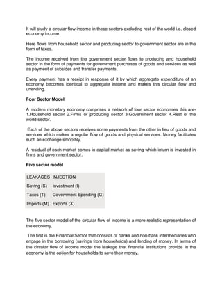 It will study a circular flow income in these sectors excluding rest of the world i.e. closed
economy income.

Here flows from household sector and producing sector to government sector are in the
form of taxes.

The income received from the government sector flows to producing and household
sector in the form of payments for government purchases of goods and services as well
as payment of subsides and transfer payments.

Every payment has a receipt in response of it by which aggregate expenditure of an
economy becomes identical to aggregate income and makes this circular flow and
unending.

Four Sector Model

A modern monetary economy comprises a network of four sector economies this are-
1.Household sector 2.Firms or producing sector 3.Government sector 4.Rest of the
world sector.

 Each of the above sectors receives some payments from the other in lieu of goods and
services which makes a regular flow of goods and physical services. Money facilitates
such an exchange smoothly.

A residual of each market comes in capital market as saving which inturn is invested in
firms and government sector.

Five sector model

LEAKAGES INJECTION

Saving (S)    Investment (I)

Taxes (T)     Government Spending (G)

Imports (M) Exports (X)


The five sector model of the circular flow of income is a more realistic representation of
the economy.

 The first is the Financial Sector that consists of banks and non-bank intermediaries who
engage in the borrowing (savings from households) and lending of money. In terms of
the circular flow of income model the leakage that financial institutions provide in the
economy is the option for households to save their money.
 