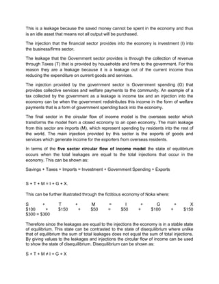 This is a leakage because the saved money cannot be spent in the economy and thus
is an idle asset that means not all output will be purchased.

The injection that the financial sector provides into the economy is investment (I) into
the business/firms sector.

The leakage that the Government sector provides is through the collection of revenue
through Taxes (T) that is provided by households and firms to the government. For this
reason they are a leakage because it is a leakage out of the current income thus
reducing the expenditure on current goods and services.

The injection provided by the government sector is Government spending (G) that
provides collective services and welfare payments to the community. An example of a
tax collected by the government as a leakage is income tax and an injection into the
economy can be when the government redistributes this income in the form of welfare
payments that is a form of government spending back into the economy.

The final sector in the circular flow of income model is the overseas sector which
transforms the model from a closed economy to an open economy. The main leakage
from this sector are imports (M), which represent spending by residents into the rest of
the world. The main injection provided by this sector is the exports of goods and
services which generate income for the exporters from overseas residents.

In terms of the five sector circular flow of income model the state of equilibrium
occurs when the total leakages are equal to the total injections that occur in the
economy. This can be shown as:

Savings + Taxes + Imports = Investment + Government Spending + Exports


S + T + M = I + G + X.

This can be further illustrated through the fictitious economy of Noka where:

S       +        T        +       M         =        I       +       G              +      X
$100      +      $150         +   $50       =      $50      +      $100         +       $150
$300 = $300

Therefore since the leakages are equal to the injections the economy is in a stable state
of equilibrium. This state can be contrasted to the state of disequilibrium where unlike
that of equilibrium the sum of total leakages does not equal the sum of total injections.
By giving values to the leakages and injections the circular flow of income can be used
to show the state of disequilibrium. Disequilibrium can be shown as:

S+T+M≠I+G+X
 