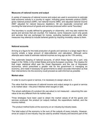 Measures of national income and output

A variety of measures of national income and output are used in economics to estimate
total economic activity in a country or region, including gross domestic product (GDP),
gross national product (GNP), net national income (NNI), and adjusted national income
(NNI* adjusted for natural resource depletion). All are especially concerned with
counting the total amount of goods and services produced within some "boundary”

The boundary is usually defined by geography or citizenship, and may also restrict the
goods and services that are counted. For instance, some measures count only goods
and services that are exchanged for money, excluding bartered goods, while other
measures may attempt to include bartered goods by imputing monetary values to them.



National accounts

Arriving at a figure for the total production of goods and services in a large region like a
country entails a large amount of data-collection and calculation. Although some
attempts were made to estimate national incomes as long ago as the 17th century,

The systematic keeping of national accounts, of which these figures are a part, only
began in the 1930s, in the United States and some European countries. The impetus for
that major statistical effort was the Great Depression and the rise of Keynesian
economics, which prescribed a greater role for the government in managing an
economy, and made it necessary for governments to obtain accurate information so that
their interventions into the economy could proceed as well-informed as possible.

Market value

In order to count a good or service, it is necessary to assign value to it.

The value that the measures of national income and output assign to a good or service
is its market value – the price it fetches when bought or sold.

The actual usefulness of a product (its use-value) is not measured – assuming the use-
value to be any different from its market value.

Three strategies have been used to obtain the market values of all the goods and
services produced: the product (or output) method, the expenditure method, and the
income method.

The product method looks at the economy on an industry-by-industry basis.

The total output of the economy is the sum of the outputs of every industry. However,
since an output of one industry may be used by another industry and become part of the
 