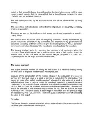 output of that second industry, to avoid counting the item twice we use not the value
output by each industry, but the value-added; that is, the difference between the value
of what it puts out and what it takes in.

The total value produced by the economy is the sum of the values-added by every
industry.

The expenditure method is based on the idea that all products are bought by somebody
or some organisation.

Therefore we sum up the total amount of money people and organisations spend in
buying things.

This amount must equal the value of everything produced. Usually expenditures by
private individuals, expenditures by businesses, and expenditures by government are
calculated separately and then summed to give the total expenditure. Also, a correction
term must be introduced to account for imports and exports outside the boundary.

The income method works by summing the incomes of all producers within the
boundary. Since what they are paid is just the market value of their product, their total
income must be the total value of the product. Wages, proprieter's incomes, and
corporate profits are the major subdivisions of income.



The output approach

The output approach focuses on finding the total output of a nation by directly finding
the total value of all goods and services a nation produces.

Because of the complication of the multiple stages in the production of a good or
service, only the final value of a good or service is included in the total output. This
avoids an issue often called 'double counting', wherein the total value of a good is
included several times in national output, by counting it repeatedly in several stages of
production. In the example of meat production, the value of the good from the farm may
be P10, then P30 from the butchers, and then P60 from the supermarket. The value that
should be included in final national output should be P60, not the sum of all those
numbers, P100. The values added at each stage of production over the previous stage
are respectively P10, P20, and P30. Their sum gives an alternative way of calculating
the value of final output.

Formulae:

GDP(gross domestic product) at market price = value of output in an economy in the
particular year - intermediate consumption
 
