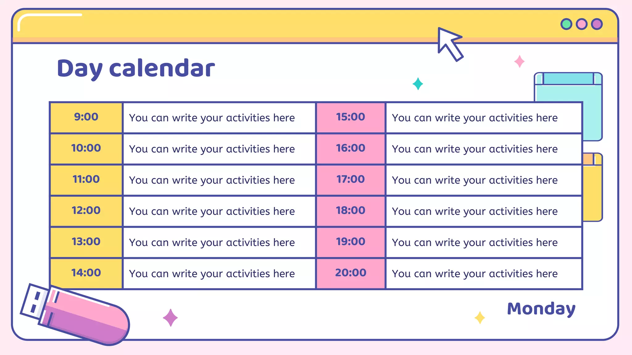 Day calendar
9:00 You can write your activities here 15:00 You can write your activities here
10:00 You can write your activities here 16:00 You can write your activities here
11:00 You can write your activities here 17:00 You can write your activities here
12:00 You can write your activities here 18:00 You can write your activities here
13:00 You can write your activities here 19:00 You can write your activities here
14:00 You can write your activities here 20:00 You can write your activities here
Monday
 