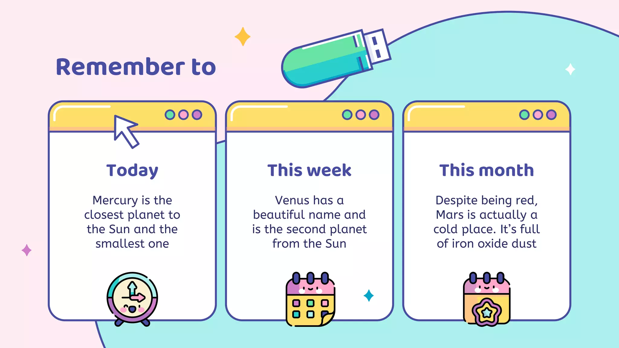 Remember to
Today
Mercury is the
closest planet to
the Sun and the
smallest one
This week
Venus has a
beautiful name and
is the second planet
from the Sun
This month
Despite being red,
Mars is actually a
cold place. It’s full
of iron oxide dust
 