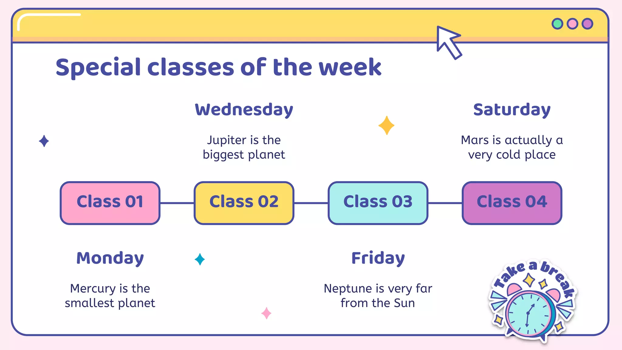 Special classes of the week
Monday
Mercury is the
smallest planet
Class 01
Wednesday
Jupiter is the
biggest planet
Class 02
Friday
Neptune is very far
from the Sun
Class 03
Saturday
Mars is actually a
very cold place
Class 04
 
