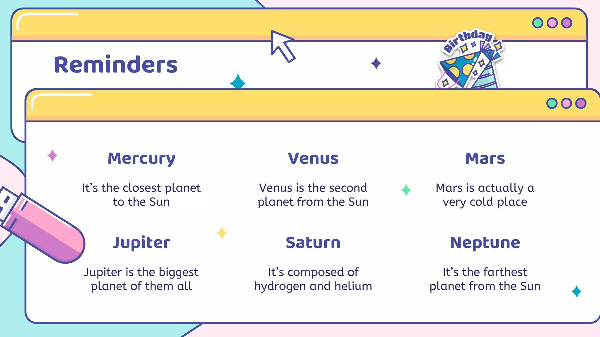 Reminders
Mercury
It’s the closest planet
to the Sun
Venus
Venus is the second
planet from the Sun
Jupiter
Jupiter is the biggest
planet of them all
Saturn
It’s composed of
hydrogen and helium
Mars
Mars is actually a
very cold place
Neptune
It’s the farthest
planet from the Sun
 