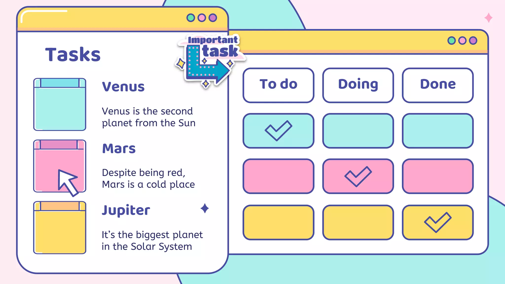 Tasks
Venus
Venus is the second
planet from the Sun
Jupiter
It’s the biggest planet
in the Solar System
Despite being red,
Mars is a cold place
Mars
To do Doing Done
 