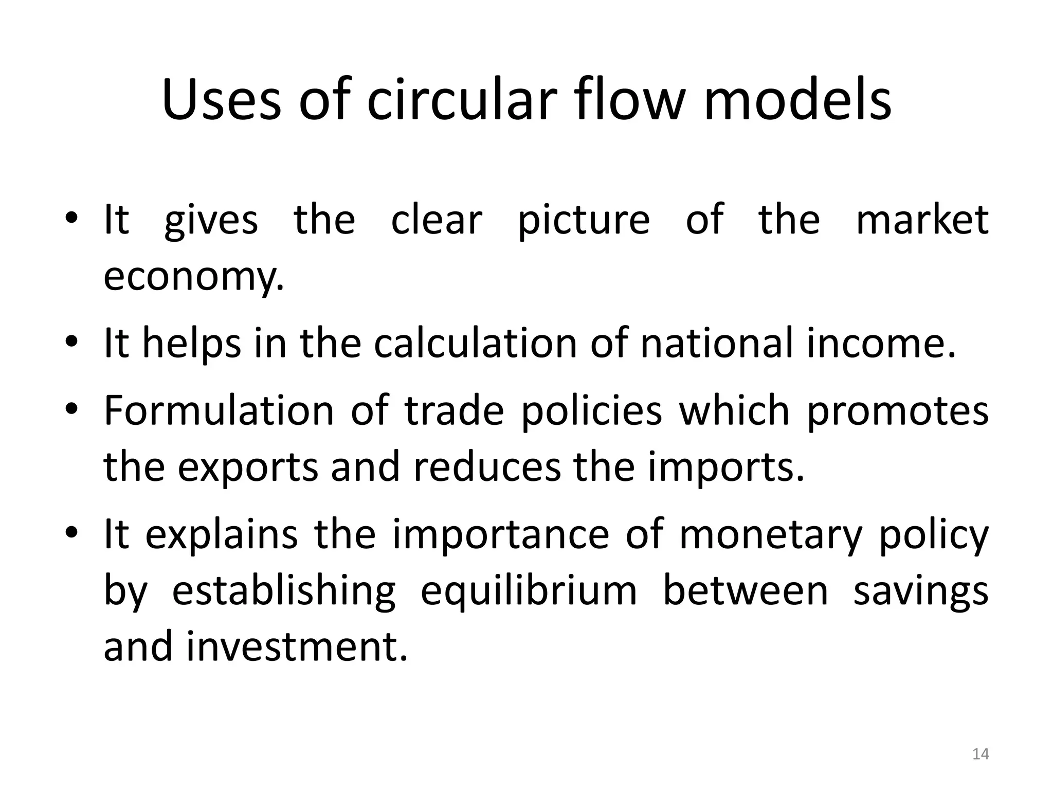Uses of circular flow models
• It gives the clear picture of the market
economy.
• It helps in the calculation of national income.
• Formulation of trade policies which promotes
the exports and reduces the imports.
• It explains the importance of monetary policy
by establishing equilibrium between savings
and investment.
14
 