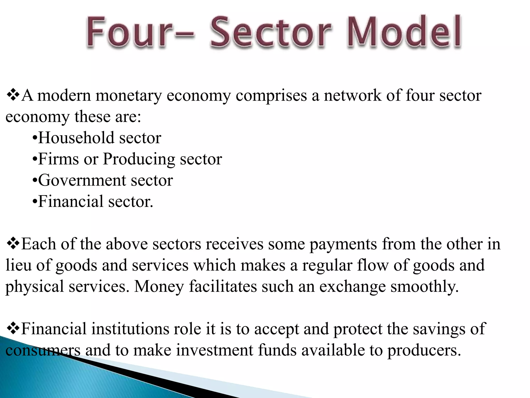 A modern monetary economy comprises a network of four sector
economy these are:
•Household sector
•Firms or Producing sector
•Government sector
•Financial sector.
Each of the above sectors receives some payments from the other in
lieu of goods and services which makes a regular flow of goods and
physical services. Money facilitates such an exchange smoothly.
Financial institutions role it is to accept and protect the savings of
consumers and to make investment funds available to producers.
 