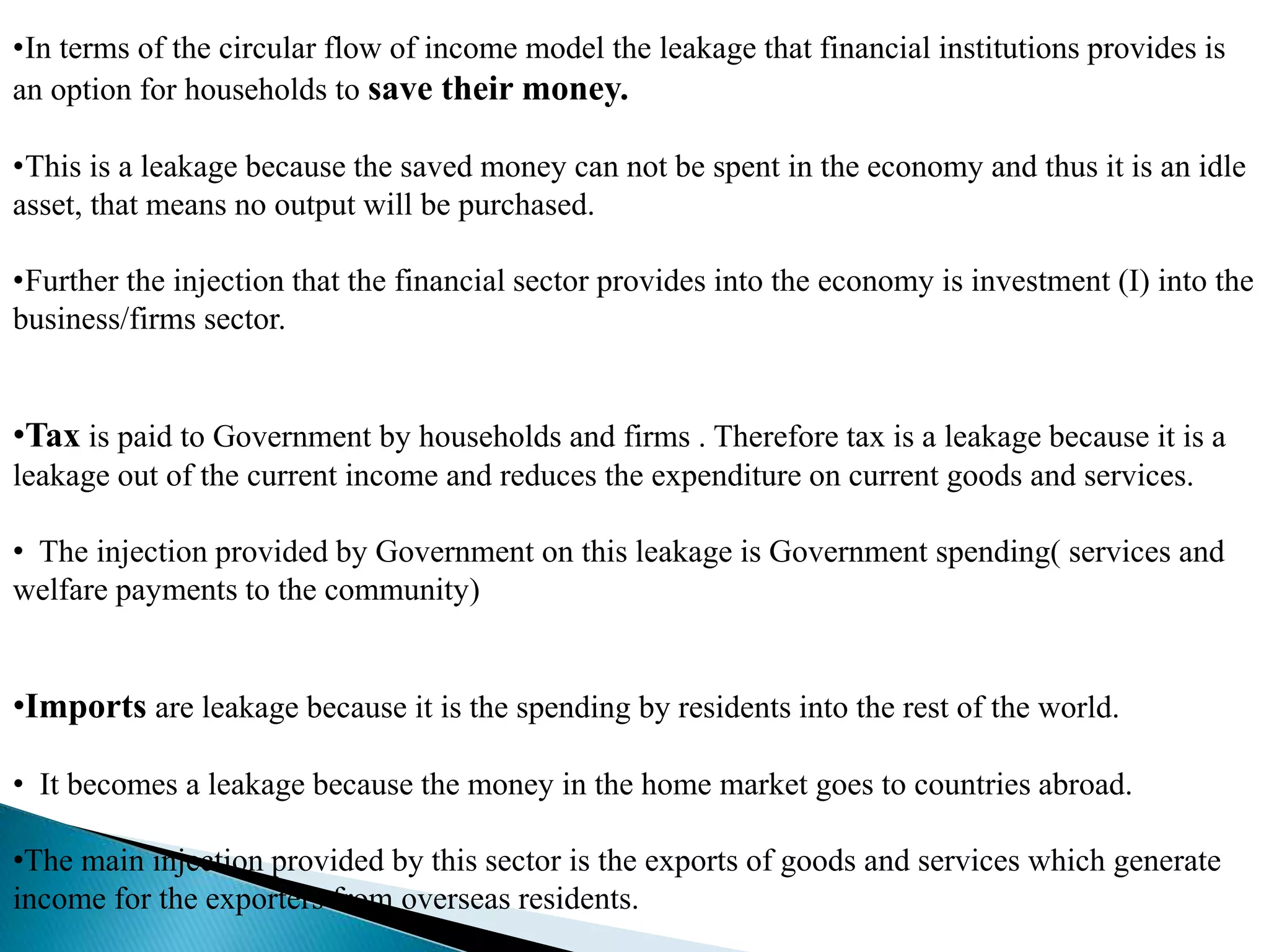 •In terms of the circular flow of income model the leakage that financial institutions provides is
an option for households to save their money.
•This is a leakage because the saved money can not be spent in the economy and thus it is an idle
asset, that means no output will be purchased.
•Further the injection that the financial sector provides into the economy is investment (I) into the
business/firms sector.
•Tax is paid to Government by households and firms . Therefore tax is a leakage because it is a
leakage out of the current income and reduces the expenditure on current goods and services.
• The injection provided by Government on this leakage is Government spending( services and
welfare payments to the community)
•Imports are leakage because it is the spending by residents into the rest of the world.
• It becomes a leakage because the money in the home market goes to countries abroad.
•The main injection provided by this sector is the exports of goods and services which generate
income for the exporters from overseas residents.
 